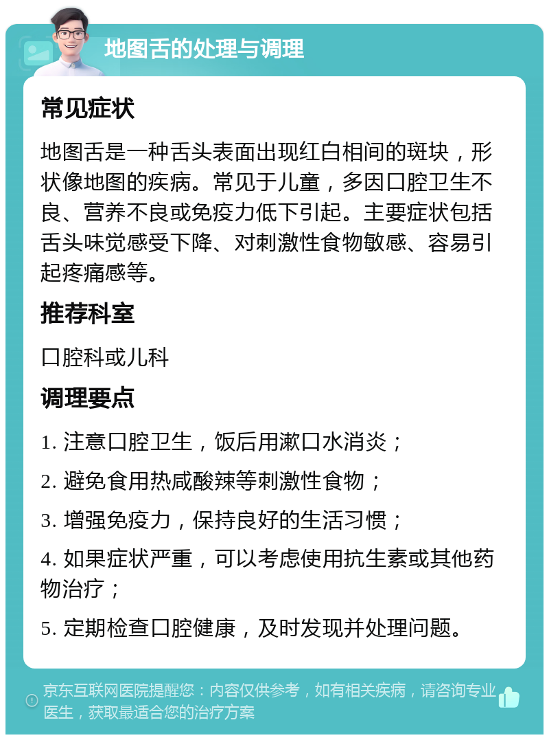 地图舌的处理与调理 常见症状 地图舌是一种舌头表面出现红白相间的斑块，形状像地图的疾病。常见于儿童，多因口腔卫生不良、营养不良或免疫力低下引起。主要症状包括舌头味觉感受下降、对刺激性食物敏感、容易引起疼痛感等。 推荐科室 口腔科或儿科 调理要点 1. 注意口腔卫生，饭后用漱口水消炎； 2. 避免食用热咸酸辣等刺激性食物； 3. 增强免疫力，保持良好的生活习惯； 4. 如果症状严重，可以考虑使用抗生素或其他药物治疗； 5. 定期检查口腔健康，及时发现并处理问题。