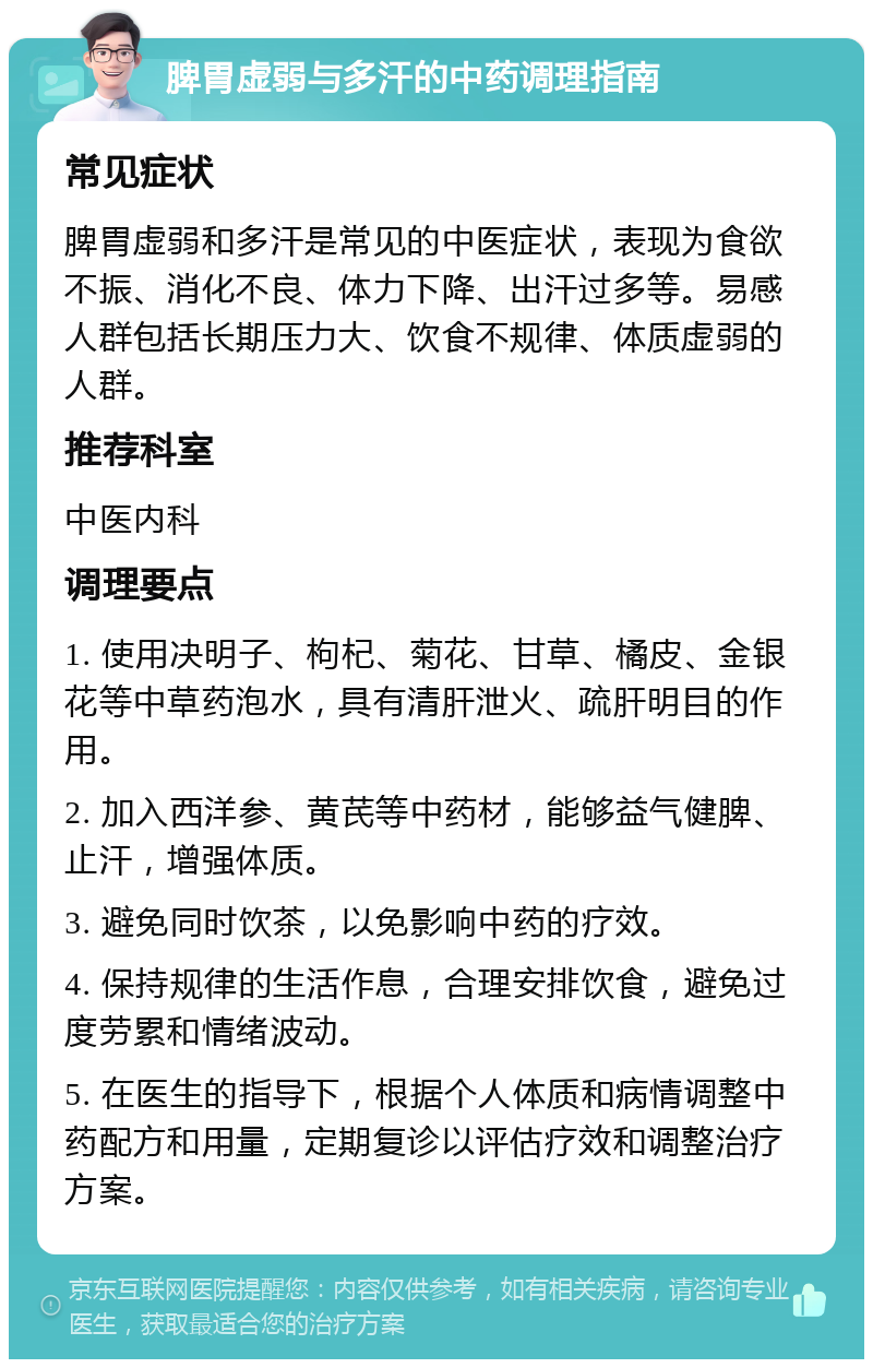 脾胃虚弱与多汗的中药调理指南 常见症状 脾胃虚弱和多汗是常见的中医症状，表现为食欲不振、消化不良、体力下降、出汗过多等。易感人群包括长期压力大、饮食不规律、体质虚弱的人群。 推荐科室 中医内科 调理要点 1. 使用决明子、枸杞、菊花、甘草、橘皮、金银花等中草药泡水，具有清肝泄火、疏肝明目的作用。 2. 加入西洋参、黄芪等中药材，能够益气健脾、止汗，增强体质。 3. 避免同时饮茶，以免影响中药的疗效。 4. 保持规律的生活作息，合理安排饮食，避免过度劳累和情绪波动。 5. 在医生的指导下，根据个人体质和病情调整中药配方和用量，定期复诊以评估疗效和调整治疗方案。