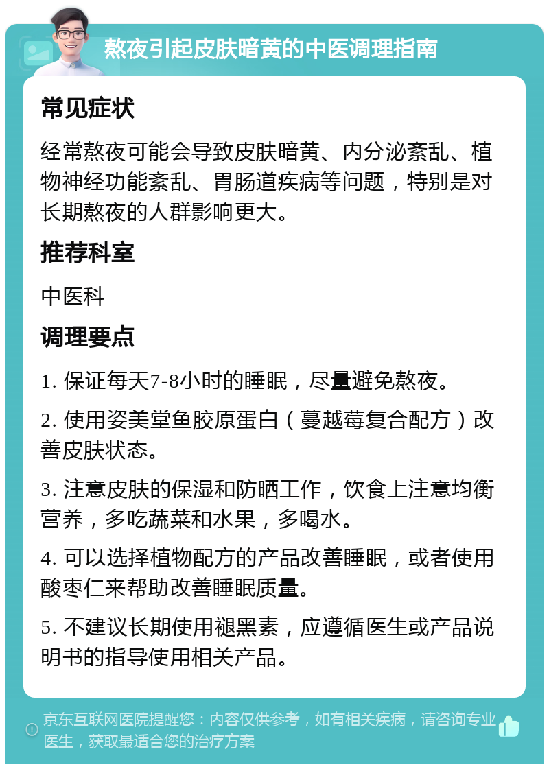 熬夜引起皮肤暗黄的中医调理指南 常见症状 经常熬夜可能会导致皮肤暗黄、内分泌紊乱、植物神经功能紊乱、胃肠道疾病等问题，特别是对长期熬夜的人群影响更大。 推荐科室 中医科 调理要点 1. 保证每天7-8小时的睡眠，尽量避免熬夜。 2. 使用姿美堂鱼胶原蛋白（蔓越莓复合配方）改善皮肤状态。 3. 注意皮肤的保湿和防晒工作，饮食上注意均衡营养，多吃蔬菜和水果，多喝水。 4. 可以选择植物配方的产品改善睡眠，或者使用酸枣仁来帮助改善睡眠质量。 5. 不建议长期使用褪黑素，应遵循医生或产品说明书的指导使用相关产品。