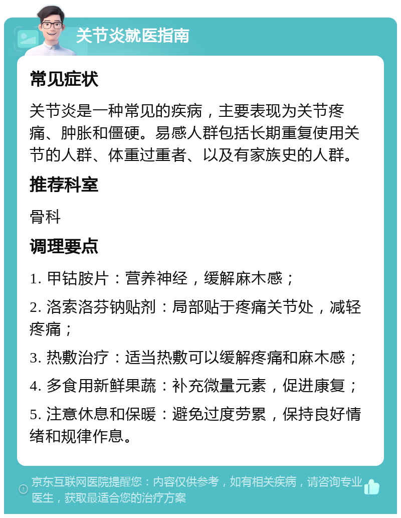 关节炎就医指南 常见症状 关节炎是一种常见的疾病，主要表现为关节疼痛、肿胀和僵硬。易感人群包括长期重复使用关节的人群、体重过重者、以及有家族史的人群。 推荐科室 骨科 调理要点 1. 甲钴胺片：营养神经，缓解麻木感； 2. 洛索洛芬钠贴剂：局部贴于疼痛关节处，减轻疼痛； 3. 热敷治疗：适当热敷可以缓解疼痛和麻木感； 4. 多食用新鲜果蔬：补充微量元素，促进康复； 5. 注意休息和保暖：避免过度劳累，保持良好情绪和规律作息。