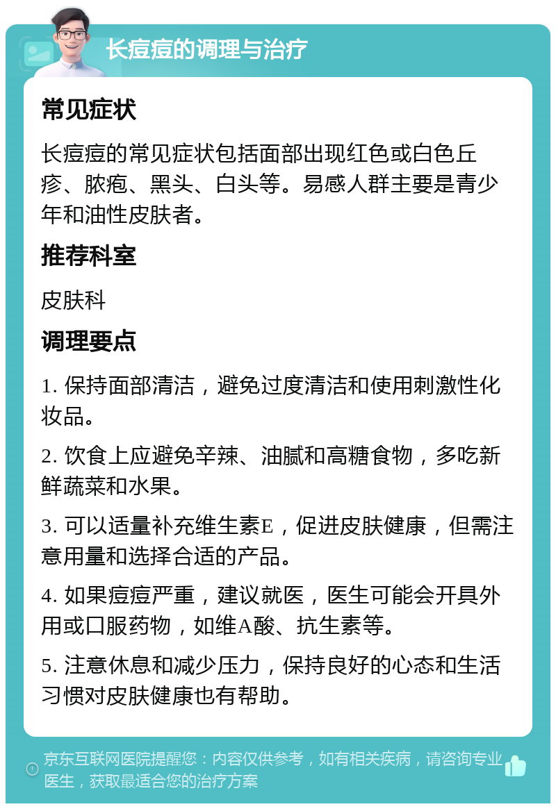 长痘痘的调理与治疗 常见症状 长痘痘的常见症状包括面部出现红色或白色丘疹、脓疱、黑头、白头等。易感人群主要是青少年和油性皮肤者。 推荐科室 皮肤科 调理要点 1. 保持面部清洁，避免过度清洁和使用刺激性化妆品。 2. 饮食上应避免辛辣、油腻和高糖食物，多吃新鲜蔬菜和水果。 3. 可以适量补充维生素E，促进皮肤健康，但需注意用量和选择合适的产品。 4. 如果痘痘严重，建议就医，医生可能会开具外用或口服药物，如维A酸、抗生素等。 5. 注意休息和减少压力，保持良好的心态和生活习惯对皮肤健康也有帮助。