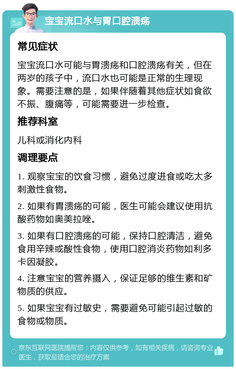 宝宝流口水与胃口腔溃疡 常见症状 宝宝流口水可能与胃溃疡和口腔溃疡有关，但在两岁的孩子中，流口水也可能是正常的生理现象。需要注意的是，如果伴随着其他症状如食欲不振、腹痛等，可能需要进一步检查。 推荐科室 儿科或消化内科 调理要点 1. 观察宝宝的饮食习惯，避免过度进食或吃太多刺激性食物。 2. 如果有胃溃疡的可能，医生可能会建议使用抗酸药物如奥美拉唑。 3. 如果有口腔溃疡的可能，保持口腔清洁，避免食用辛辣或酸性食物，使用口腔消炎药物如利多卡因凝胶。 4. 注意宝宝的营养摄入，保证足够的维生素和矿物质的供应。 5. 如果宝宝有过敏史，需要避免可能引起过敏的食物或物质。