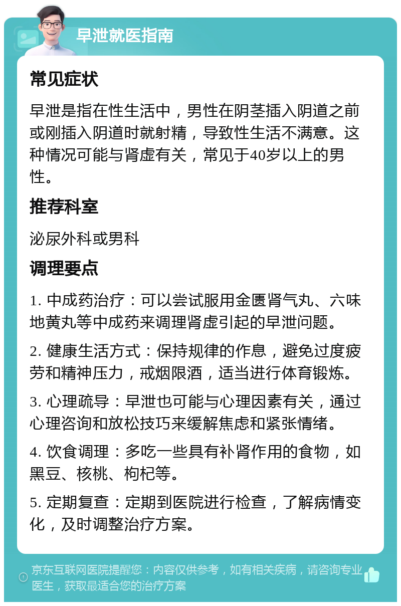 早泄就医指南 常见症状 早泄是指在性生活中，男性在阴茎插入阴道之前或刚插入阴道时就射精，导致性生活不满意。这种情况可能与肾虚有关，常见于40岁以上的男性。 推荐科室 泌尿外科或男科 调理要点 1. 中成药治疗：可以尝试服用金匮肾气丸、六味地黄丸等中成药来调理肾虚引起的早泄问题。 2. 健康生活方式：保持规律的作息，避免过度疲劳和精神压力，戒烟限酒，适当进行体育锻炼。 3. 心理疏导：早泄也可能与心理因素有关，通过心理咨询和放松技巧来缓解焦虑和紧张情绪。 4. 饮食调理：多吃一些具有补肾作用的食物，如黑豆、核桃、枸杞等。 5. 定期复查：定期到医院进行检查，了解病情变化，及时调整治疗方案。