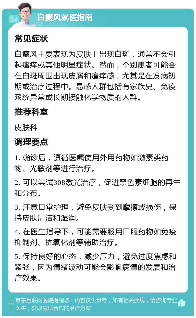 白癜风就医指南 常见症状 白癜风主要表现为皮肤上出现白斑，通常不会引起瘙痒或其他明显症状。然而，个别患者可能会在白斑周围出现皮屑和瘙痒感，尤其是在发病初期或治疗过程中。易感人群包括有家族史、免疫系统异常或长期接触化学物质的人群。 推荐科室 皮肤科 调理要点 1. 确诊后，遵循医嘱使用外用药物如激素类药物、光敏剂等进行治疗。 2. 可以尝试308激光治疗，促进黑色素细胞的再生和分布。 3. 注意日常护理，避免皮肤受到摩擦或损伤，保持皮肤清洁和湿润。 4. 在医生指导下，可能需要服用口服药物如免疫抑制剂、抗氧化剂等辅助治疗。 5. 保持良好的心态，减少压力，避免过度焦虑和紧张，因为情绪波动可能会影响病情的发展和治疗效果。