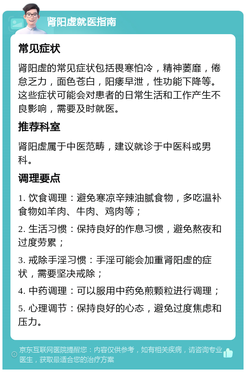 肾阳虚就医指南 常见症状 肾阳虚的常见症状包括畏寒怕冷，精神萎靡，倦怠乏力，面色苍白，阳痿早泄，性功能下降等。这些症状可能会对患者的日常生活和工作产生不良影响，需要及时就医。 推荐科室 肾阳虚属于中医范畴，建议就诊于中医科或男科。 调理要点 1. 饮食调理：避免寒凉辛辣油腻食物，多吃温补食物如羊肉、牛肉、鸡肉等； 2. 生活习惯：保持良好的作息习惯，避免熬夜和过度劳累； 3. 戒除手淫习惯：手淫可能会加重肾阳虚的症状，需要坚决戒除； 4. 中药调理：可以服用中药免煎颗粒进行调理； 5. 心理调节：保持良好的心态，避免过度焦虑和压力。