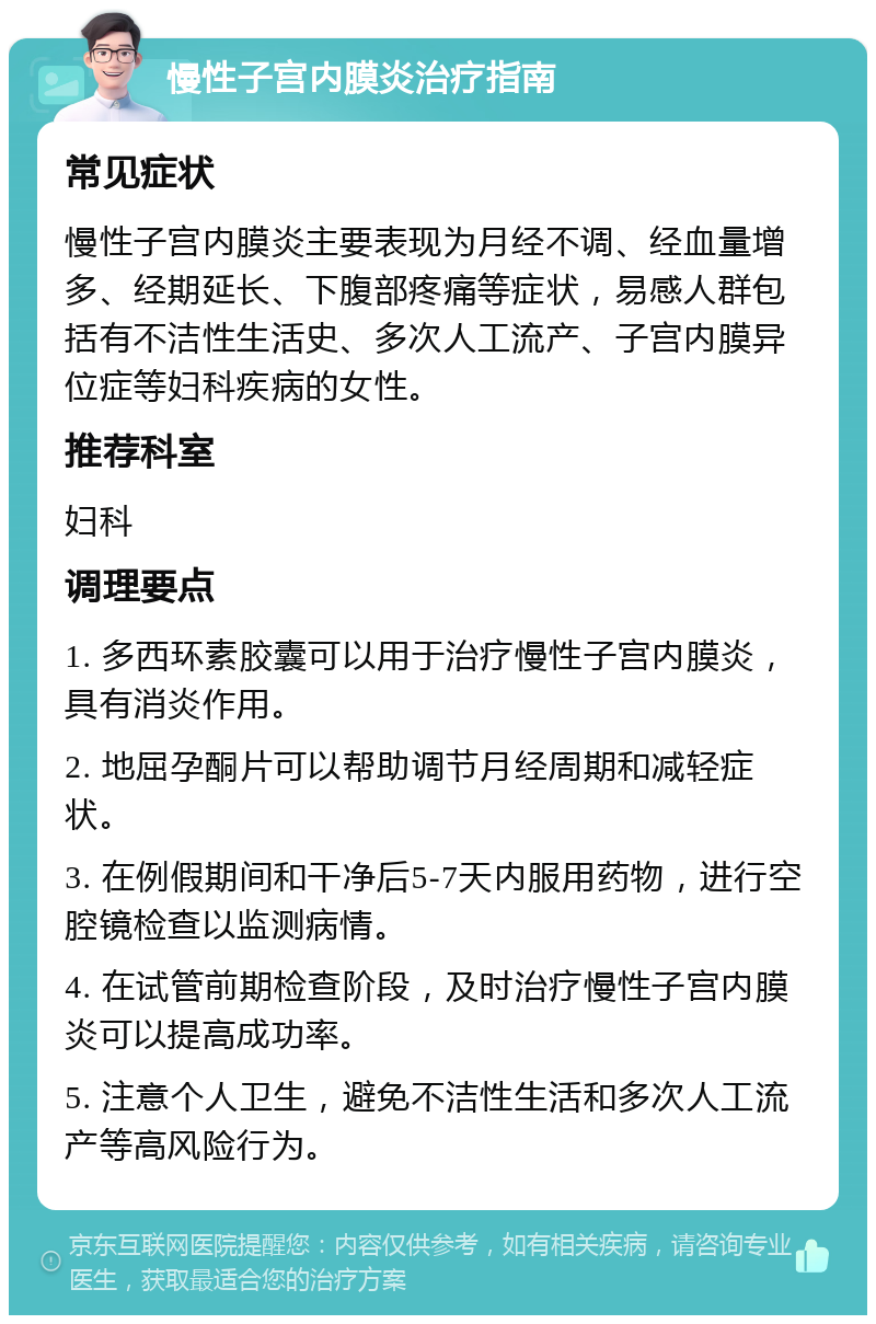 慢性子宫内膜炎治疗指南 常见症状 慢性子宫内膜炎主要表现为月经不调、经血量增多、经期延长、下腹部疼痛等症状，易感人群包括有不洁性生活史、多次人工流产、子宫内膜异位症等妇科疾病的女性。 推荐科室 妇科 调理要点 1. 多西环素胶囊可以用于治疗慢性子宫内膜炎，具有消炎作用。 2. 地屈孕酮片可以帮助调节月经周期和减轻症状。 3. 在例假期间和干净后5-7天内服用药物，进行空腔镜检查以监测病情。 4. 在试管前期检查阶段，及时治疗慢性子宫内膜炎可以提高成功率。 5. 注意个人卫生，避免不洁性生活和多次人工流产等高风险行为。