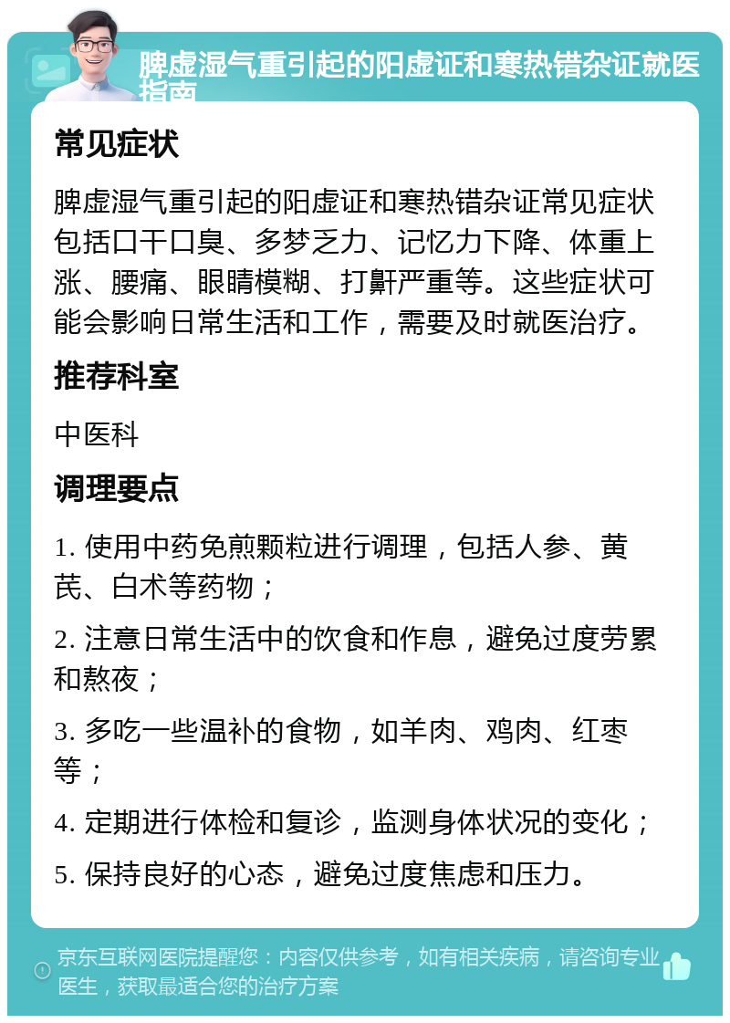 脾虚湿气重引起的阳虚证和寒热错杂证就医指南 常见症状 脾虚湿气重引起的阳虚证和寒热错杂证常见症状包括口干口臭、多梦乏力、记忆力下降、体重上涨、腰痛、眼睛模糊、打鼾严重等。这些症状可能会影响日常生活和工作，需要及时就医治疗。 推荐科室 中医科 调理要点 1. 使用中药免煎颗粒进行调理，包括人参、黄芪、白术等药物； 2. 注意日常生活中的饮食和作息，避免过度劳累和熬夜； 3. 多吃一些温补的食物，如羊肉、鸡肉、红枣等； 4. 定期进行体检和复诊，监测身体状况的变化； 5. 保持良好的心态，避免过度焦虑和压力。