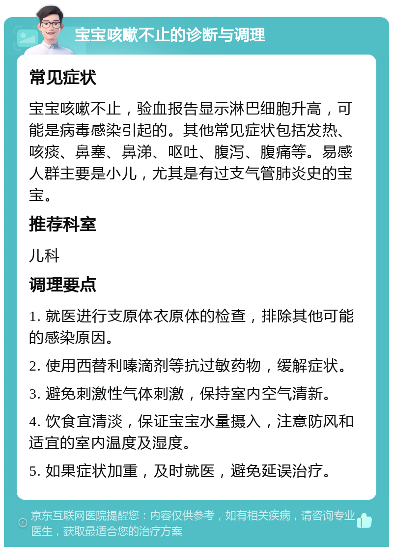 宝宝咳嗽不止的诊断与调理 常见症状 宝宝咳嗽不止，验血报告显示淋巴细胞升高，可能是病毒感染引起的。其他常见症状包括发热、咳痰、鼻塞、鼻涕、呕吐、腹泻、腹痛等。易感人群主要是小儿，尤其是有过支气管肺炎史的宝宝。 推荐科室 儿科 调理要点 1. 就医进行支原体衣原体的检查，排除其他可能的感染原因。 2. 使用西替利嗪滴剂等抗过敏药物，缓解症状。 3. 避免刺激性气体刺激，保持室内空气清新。 4. 饮食宜清淡，保证宝宝水量摄入，注意防风和适宜的室内温度及湿度。 5. 如果症状加重，及时就医，避免延误治疗。