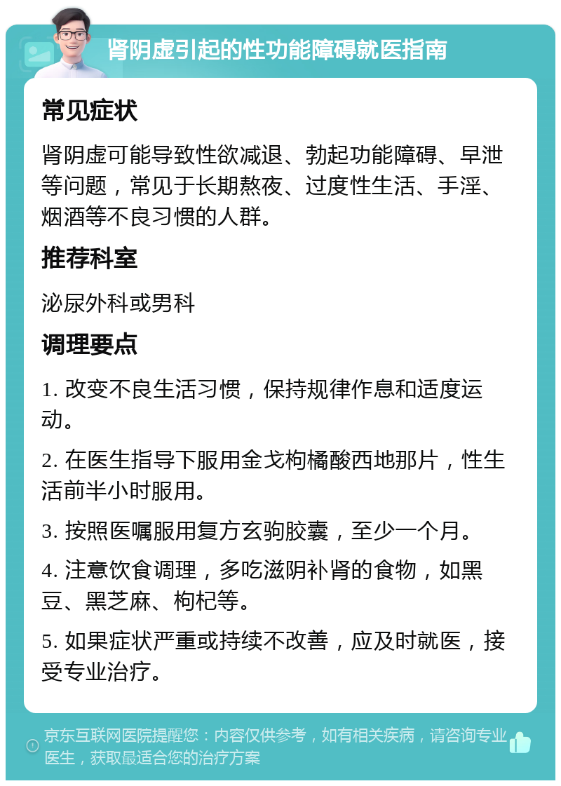 肾阴虚引起的性功能障碍就医指南 常见症状 肾阴虚可能导致性欲减退、勃起功能障碍、早泄等问题，常见于长期熬夜、过度性生活、手淫、烟酒等不良习惯的人群。 推荐科室 泌尿外科或男科 调理要点 1. 改变不良生活习惯，保持规律作息和适度运动。 2. 在医生指导下服用金戈枸橘酸西地那片，性生活前半小时服用。 3. 按照医嘱服用复方玄驹胶囊，至少一个月。 4. 注意饮食调理，多吃滋阴补肾的食物，如黑豆、黑芝麻、枸杞等。 5. 如果症状严重或持续不改善，应及时就医，接受专业治疗。