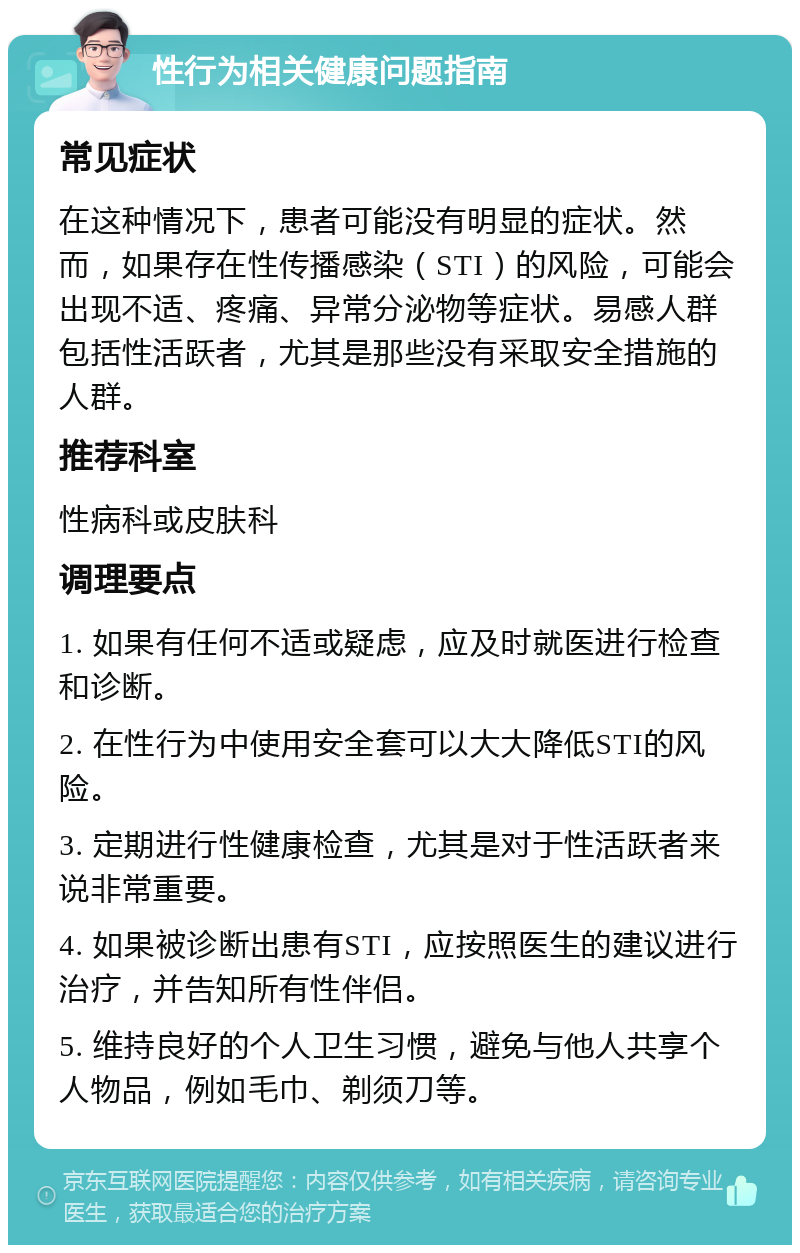 性行为相关健康问题指南 常见症状 在这种情况下，患者可能没有明显的症状。然而，如果存在性传播感染（STI）的风险，可能会出现不适、疼痛、异常分泌物等症状。易感人群包括性活跃者，尤其是那些没有采取安全措施的人群。 推荐科室 性病科或皮肤科 调理要点 1. 如果有任何不适或疑虑，应及时就医进行检查和诊断。 2. 在性行为中使用安全套可以大大降低STI的风险。 3. 定期进行性健康检查，尤其是对于性活跃者来说非常重要。 4. 如果被诊断出患有STI，应按照医生的建议进行治疗，并告知所有性伴侣。 5. 维持良好的个人卫生习惯，避免与他人共享个人物品，例如毛巾、剃须刀等。