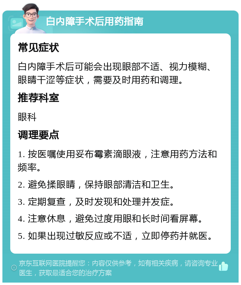 白内障手术后用药指南 常见症状 白内障手术后可能会出现眼部不适、视力模糊、眼睛干涩等症状，需要及时用药和调理。 推荐科室 眼科 调理要点 1. 按医嘱使用妥布霉素滴眼液，注意用药方法和频率。 2. 避免揉眼睛，保持眼部清洁和卫生。 3. 定期复查，及时发现和处理并发症。 4. 注意休息，避免过度用眼和长时间看屏幕。 5. 如果出现过敏反应或不适，立即停药并就医。