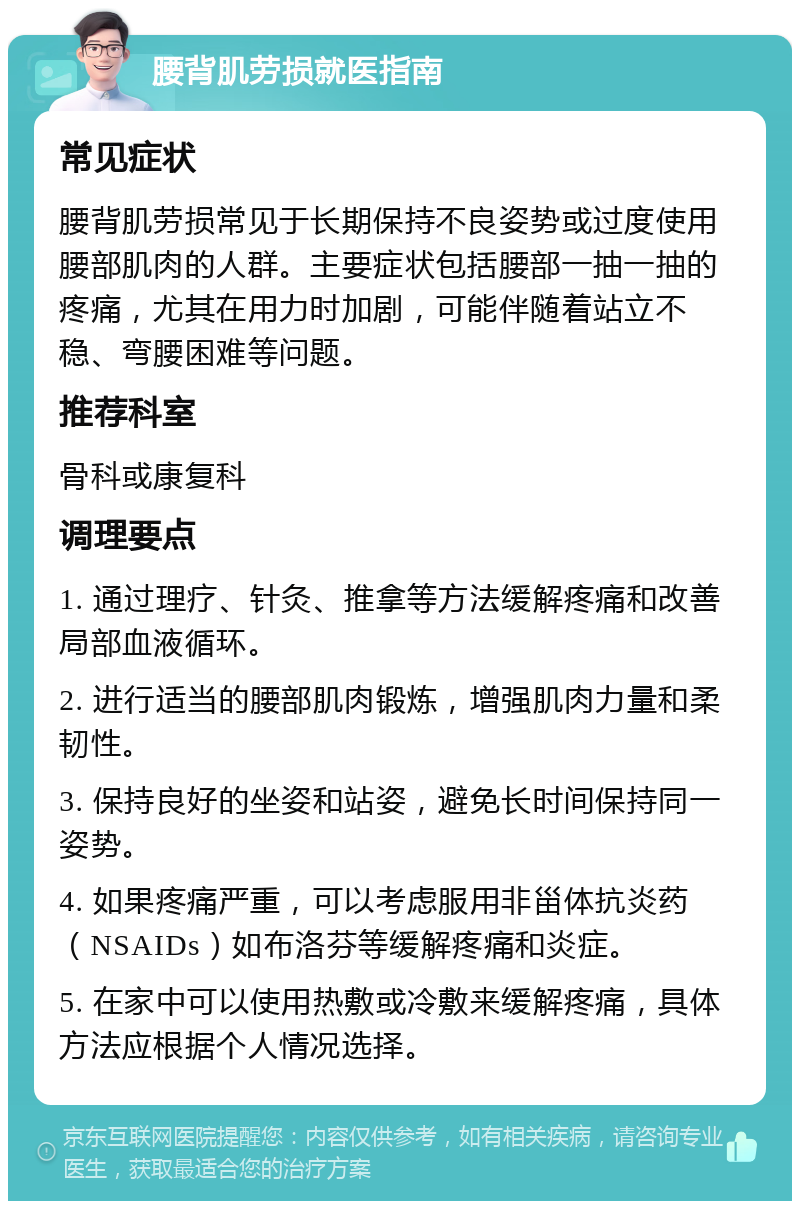 腰背肌劳损就医指南 常见症状 腰背肌劳损常见于长期保持不良姿势或过度使用腰部肌肉的人群。主要症状包括腰部一抽一抽的疼痛，尤其在用力时加剧，可能伴随着站立不稳、弯腰困难等问题。 推荐科室 骨科或康复科 调理要点 1. 通过理疗、针灸、推拿等方法缓解疼痛和改善局部血液循环。 2. 进行适当的腰部肌肉锻炼，增强肌肉力量和柔韧性。 3. 保持良好的坐姿和站姿，避免长时间保持同一姿势。 4. 如果疼痛严重，可以考虑服用非甾体抗炎药（NSAIDs）如布洛芬等缓解疼痛和炎症。 5. 在家中可以使用热敷或冷敷来缓解疼痛，具体方法应根据个人情况选择。