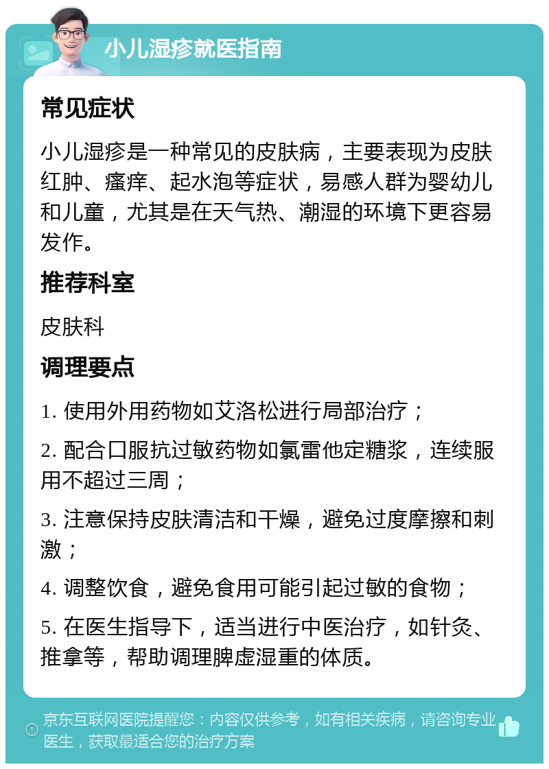 小儿湿疹就医指南 常见症状 小儿湿疹是一种常见的皮肤病，主要表现为皮肤红肿、瘙痒、起水泡等症状，易感人群为婴幼儿和儿童，尤其是在天气热、潮湿的环境下更容易发作。 推荐科室 皮肤科 调理要点 1. 使用外用药物如艾洛松进行局部治疗； 2. 配合口服抗过敏药物如氯雷他定糖浆，连续服用不超过三周； 3. 注意保持皮肤清洁和干燥，避免过度摩擦和刺激； 4. 调整饮食，避免食用可能引起过敏的食物； 5. 在医生指导下，适当进行中医治疗，如针灸、推拿等，帮助调理脾虚湿重的体质。