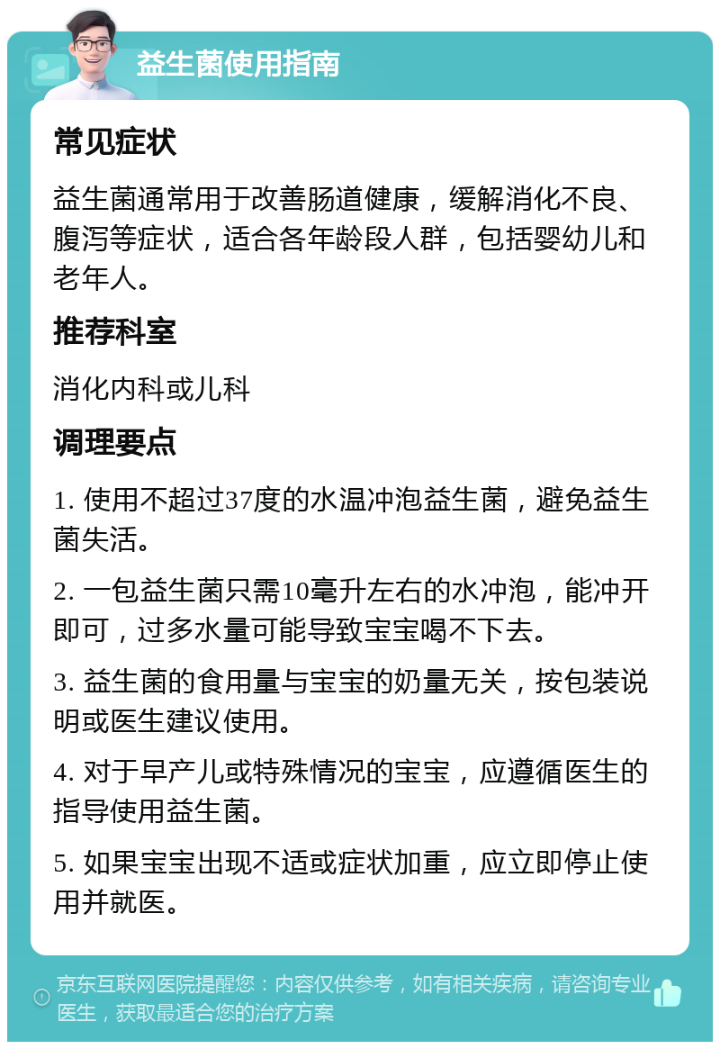 益生菌使用指南 常见症状 益生菌通常用于改善肠道健康，缓解消化不良、腹泻等症状，适合各年龄段人群，包括婴幼儿和老年人。 推荐科室 消化内科或儿科 调理要点 1. 使用不超过37度的水温冲泡益生菌，避免益生菌失活。 2. 一包益生菌只需10毫升左右的水冲泡，能冲开即可，过多水量可能导致宝宝喝不下去。 3. 益生菌的食用量与宝宝的奶量无关，按包装说明或医生建议使用。 4. 对于早产儿或特殊情况的宝宝，应遵循医生的指导使用益生菌。 5. 如果宝宝出现不适或症状加重，应立即停止使用并就医。