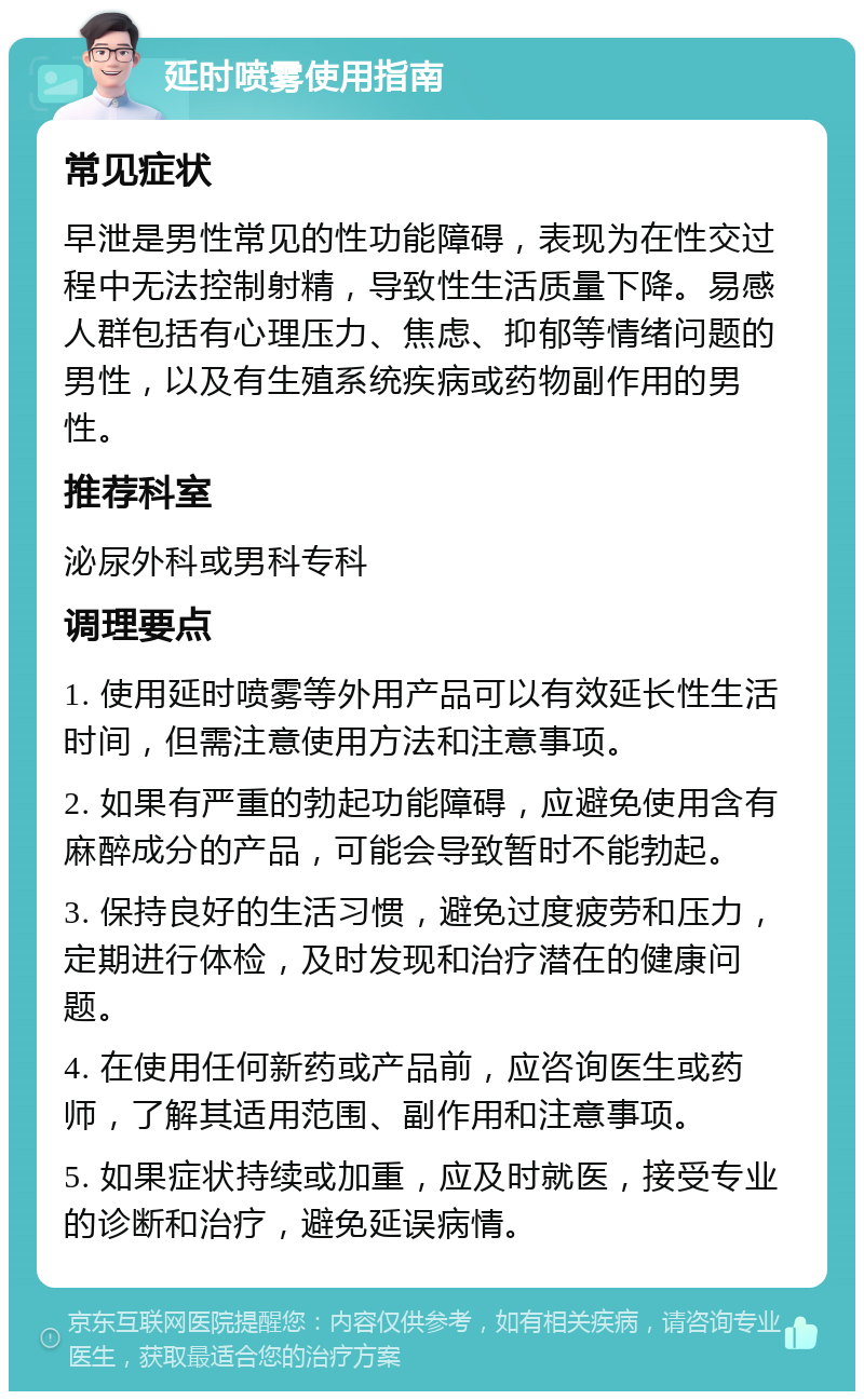 延时喷雾使用指南 常见症状 早泄是男性常见的性功能障碍，表现为在性交过程中无法控制射精，导致性生活质量下降。易感人群包括有心理压力、焦虑、抑郁等情绪问题的男性，以及有生殖系统疾病或药物副作用的男性。 推荐科室 泌尿外科或男科专科 调理要点 1. 使用延时喷雾等外用产品可以有效延长性生活时间，但需注意使用方法和注意事项。 2. 如果有严重的勃起功能障碍，应避免使用含有麻醉成分的产品，可能会导致暂时不能勃起。 3. 保持良好的生活习惯，避免过度疲劳和压力，定期进行体检，及时发现和治疗潜在的健康问题。 4. 在使用任何新药或产品前，应咨询医生或药师，了解其适用范围、副作用和注意事项。 5. 如果症状持续或加重，应及时就医，接受专业的诊断和治疗，避免延误病情。