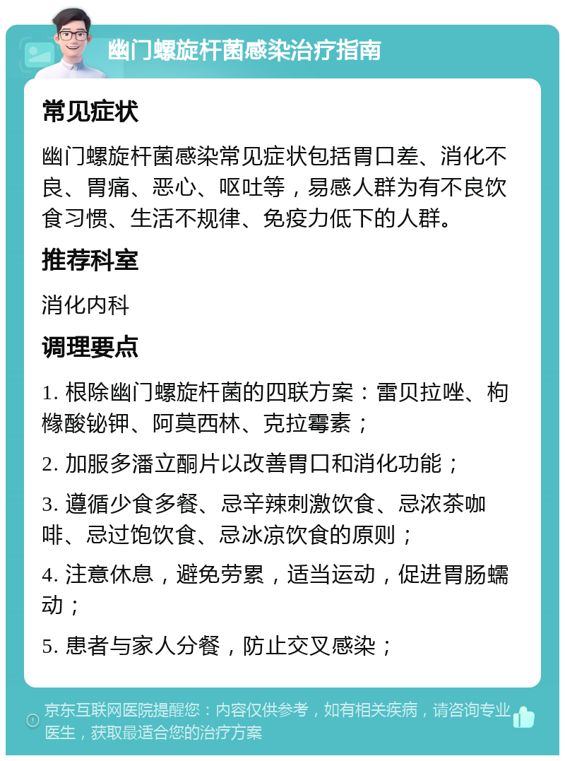 幽门螺旋杆菌感染治疗指南 常见症状 幽门螺旋杆菌感染常见症状包括胃口差、消化不良、胃痛、恶心、呕吐等，易感人群为有不良饮食习惯、生活不规律、免疫力低下的人群。 推荐科室 消化内科 调理要点 1. 根除幽门螺旋杆菌的四联方案：雷贝拉唑、枸橼酸铋钾、阿莫西林、克拉霉素； 2. 加服多潘立酮片以改善胃口和消化功能； 3. 遵循少食多餐、忌辛辣刺激饮食、忌浓茶咖啡、忌过饱饮食、忌冰凉饮食的原则； 4. 注意休息，避免劳累，适当运动，促进胃肠蠕动； 5. 患者与家人分餐，防止交叉感染；