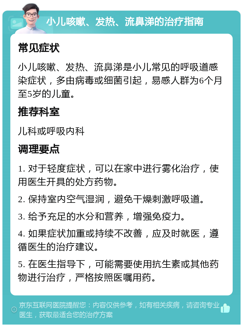 小儿咳嗽、发热、流鼻涕的治疗指南 常见症状 小儿咳嗽、发热、流鼻涕是小儿常见的呼吸道感染症状，多由病毒或细菌引起，易感人群为6个月至5岁的儿童。 推荐科室 儿科或呼吸内科 调理要点 1. 对于轻度症状，可以在家中进行雾化治疗，使用医生开具的处方药物。 2. 保持室内空气湿润，避免干燥刺激呼吸道。 3. 给予充足的水分和营养，增强免疫力。 4. 如果症状加重或持续不改善，应及时就医，遵循医生的治疗建议。 5. 在医生指导下，可能需要使用抗生素或其他药物进行治疗，严格按照医嘱用药。