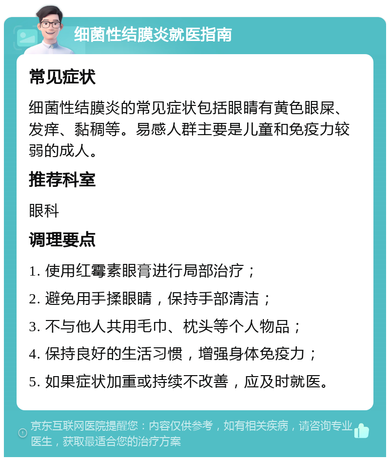 细菌性结膜炎就医指南 常见症状 细菌性结膜炎的常见症状包括眼睛有黄色眼屎、发痒、黏稠等。易感人群主要是儿童和免疫力较弱的成人。 推荐科室 眼科 调理要点 1. 使用红霉素眼膏进行局部治疗； 2. 避免用手揉眼睛，保持手部清洁； 3. 不与他人共用毛巾、枕头等个人物品； 4. 保持良好的生活习惯，增强身体免疫力； 5. 如果症状加重或持续不改善，应及时就医。