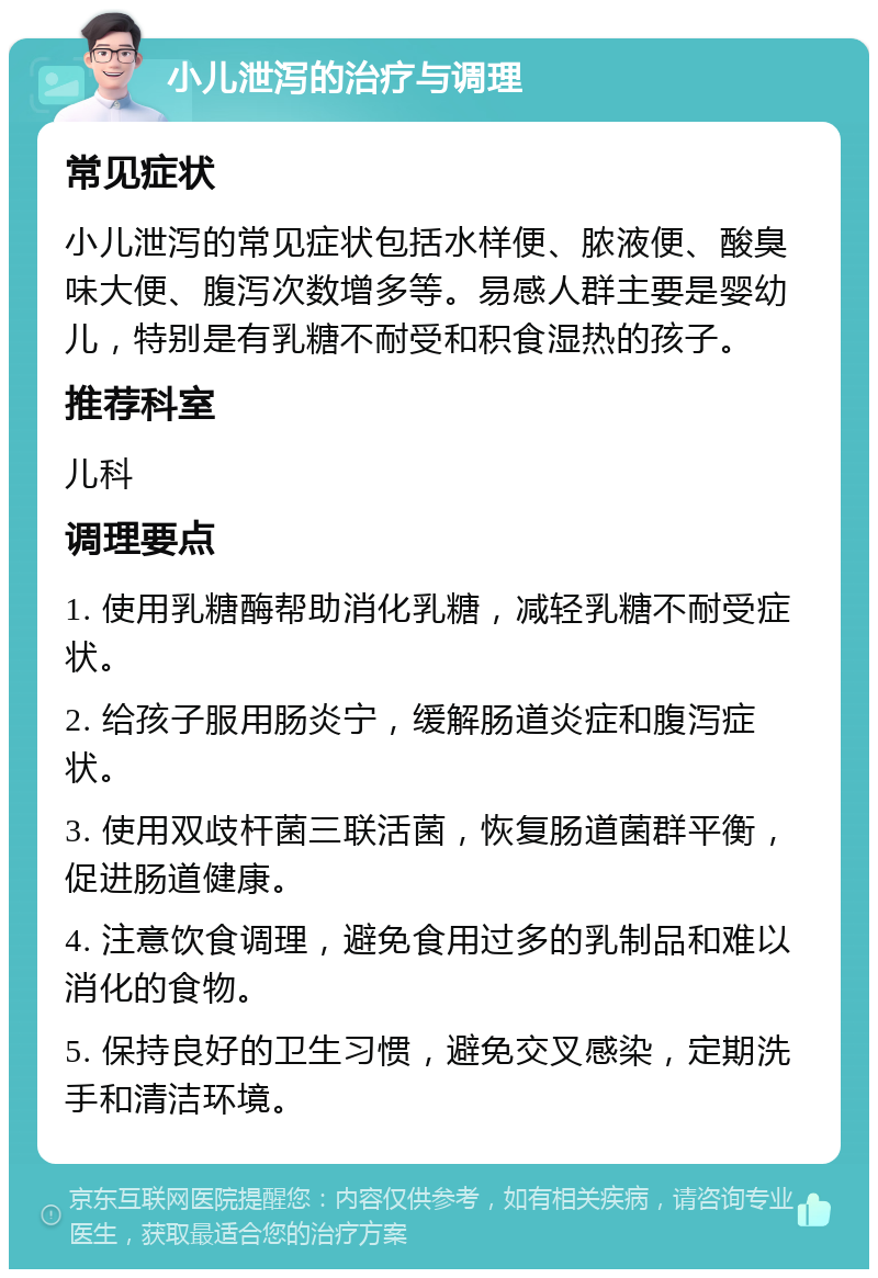 小儿泄泻的治疗与调理 常见症状 小儿泄泻的常见症状包括水样便、脓液便、酸臭味大便、腹泻次数增多等。易感人群主要是婴幼儿，特别是有乳糖不耐受和积食湿热的孩子。 推荐科室 儿科 调理要点 1. 使用乳糖酶帮助消化乳糖，减轻乳糖不耐受症状。 2. 给孩子服用肠炎宁，缓解肠道炎症和腹泻症状。 3. 使用双歧杆菌三联活菌，恢复肠道菌群平衡，促进肠道健康。 4. 注意饮食调理，避免食用过多的乳制品和难以消化的食物。 5. 保持良好的卫生习惯，避免交叉感染，定期洗手和清洁环境。