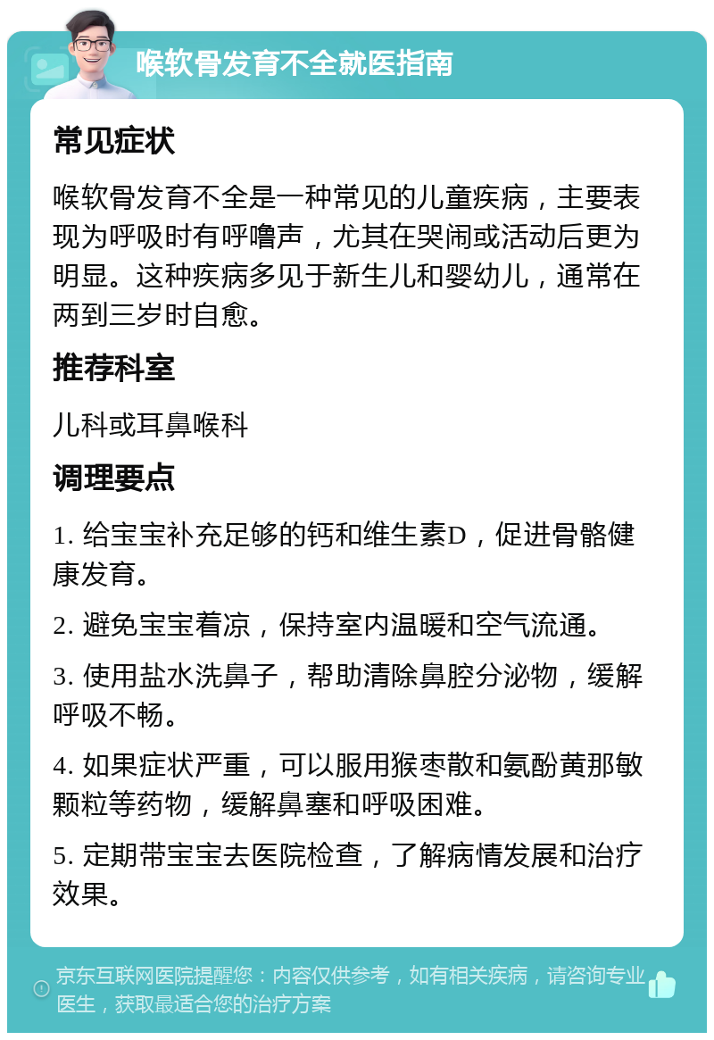 喉软骨发育不全就医指南 常见症状 喉软骨发育不全是一种常见的儿童疾病，主要表现为呼吸时有呼噜声，尤其在哭闹或活动后更为明显。这种疾病多见于新生儿和婴幼儿，通常在两到三岁时自愈。 推荐科室 儿科或耳鼻喉科 调理要点 1. 给宝宝补充足够的钙和维生素D，促进骨骼健康发育。 2. 避免宝宝着凉，保持室内温暖和空气流通。 3. 使用盐水洗鼻子，帮助清除鼻腔分泌物，缓解呼吸不畅。 4. 如果症状严重，可以服用猴枣散和氨酚黄那敏颗粒等药物，缓解鼻塞和呼吸困难。 5. 定期带宝宝去医院检查，了解病情发展和治疗效果。