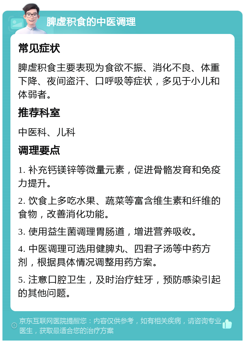 脾虚积食的中医调理 常见症状 脾虚积食主要表现为食欲不振、消化不良、体重下降、夜间盗汗、口呼吸等症状，多见于小儿和体弱者。 推荐科室 中医科、儿科 调理要点 1. 补充钙镁锌等微量元素，促进骨骼发育和免疫力提升。 2. 饮食上多吃水果、蔬菜等富含维生素和纤维的食物，改善消化功能。 3. 使用益生菌调理胃肠道，增进营养吸收。 4. 中医调理可选用健脾丸、四君子汤等中药方剂，根据具体情况调整用药方案。 5. 注意口腔卫生，及时治疗蛀牙，预防感染引起的其他问题。