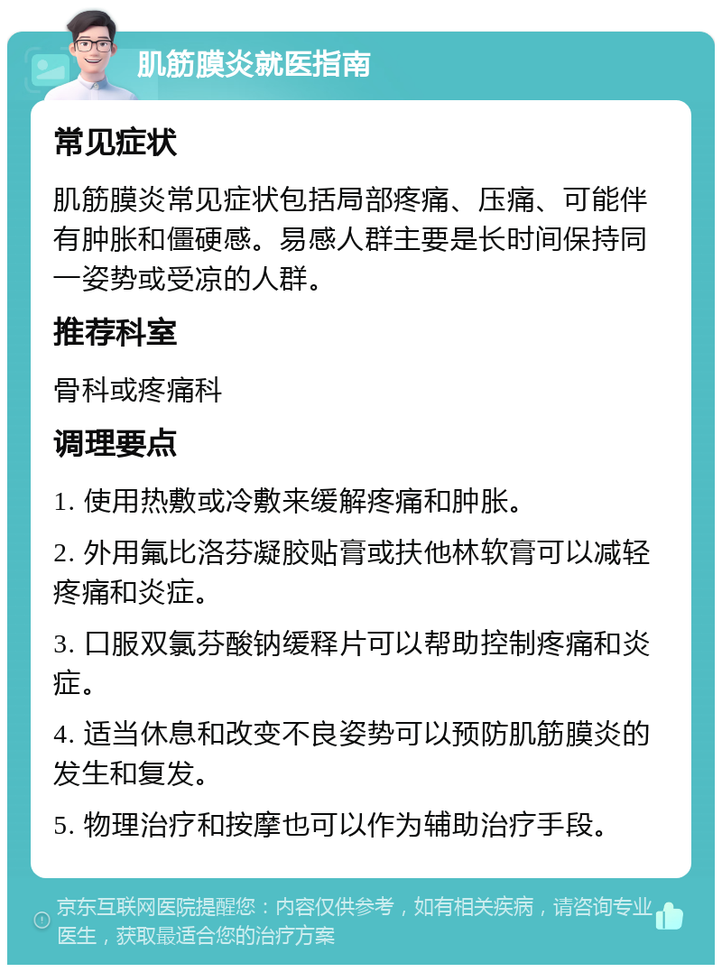 肌筋膜炎就医指南 常见症状 肌筋膜炎常见症状包括局部疼痛、压痛、可能伴有肿胀和僵硬感。易感人群主要是长时间保持同一姿势或受凉的人群。 推荐科室 骨科或疼痛科 调理要点 1. 使用热敷或冷敷来缓解疼痛和肿胀。 2. 外用氟比洛芬凝胶贴膏或扶他林软膏可以减轻疼痛和炎症。 3. 口服双氯芬酸钠缓释片可以帮助控制疼痛和炎症。 4. 适当休息和改变不良姿势可以预防肌筋膜炎的发生和复发。 5. 物理治疗和按摩也可以作为辅助治疗手段。