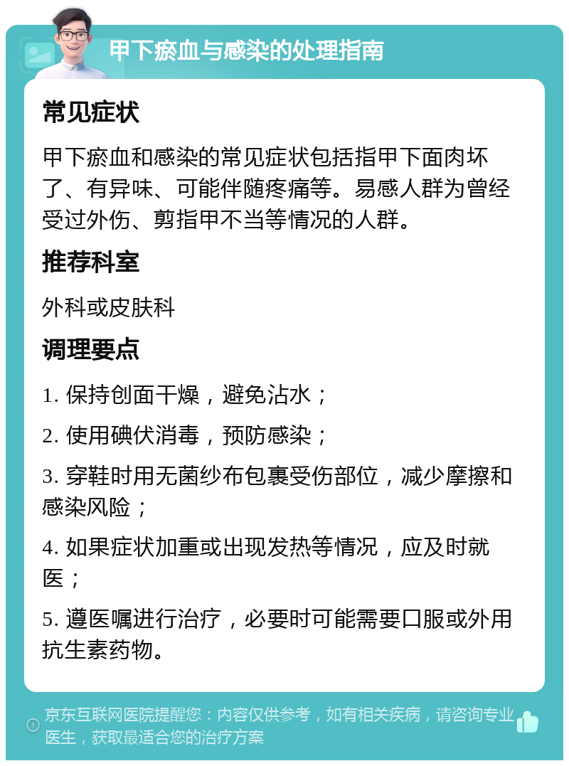 甲下瘀血与感染的处理指南 常见症状 甲下瘀血和感染的常见症状包括指甲下面肉坏了、有异味、可能伴随疼痛等。易感人群为曾经受过外伤、剪指甲不当等情况的人群。 推荐科室 外科或皮肤科 调理要点 1. 保持创面干燥，避免沾水； 2. 使用碘伏消毒，预防感染； 3. 穿鞋时用无菌纱布包裹受伤部位，减少摩擦和感染风险； 4. 如果症状加重或出现发热等情况，应及时就医； 5. 遵医嘱进行治疗，必要时可能需要口服或外用抗生素药物。