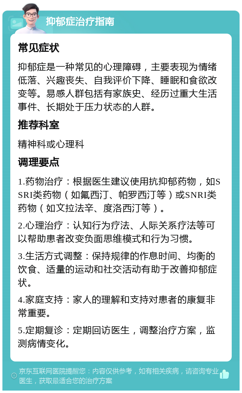 抑郁症治疗指南 常见症状 抑郁症是一种常见的心理障碍，主要表现为情绪低落、兴趣丧失、自我评价下降、睡眠和食欲改变等。易感人群包括有家族史、经历过重大生活事件、长期处于压力状态的人群。 推荐科室 精神科或心理科 调理要点 1.药物治疗：根据医生建议使用抗抑郁药物，如SSRI类药物（如氟西汀、帕罗西汀等）或SNRI类药物（如文拉法辛、度洛西汀等）。 2.心理治疗：认知行为疗法、人际关系疗法等可以帮助患者改变负面思维模式和行为习惯。 3.生活方式调整：保持规律的作息时间、均衡的饮食、适量的运动和社交活动有助于改善抑郁症状。 4.家庭支持：家人的理解和支持对患者的康复非常重要。 5.定期复诊：定期回访医生，调整治疗方案，监测病情变化。