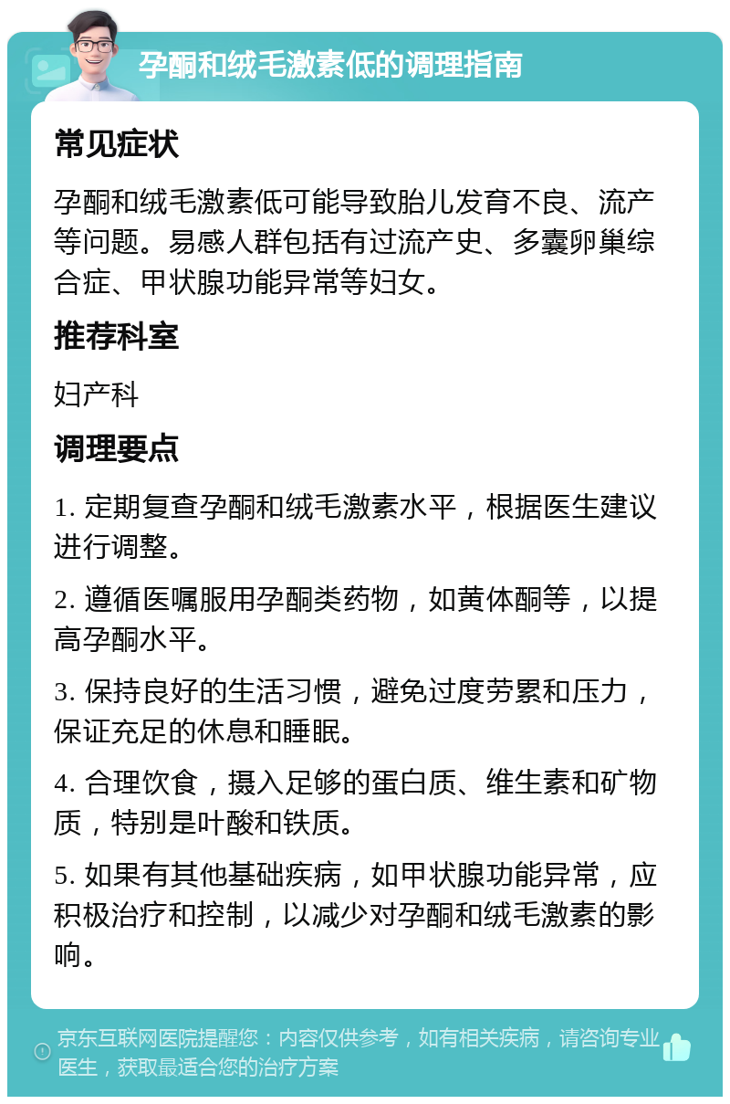 孕酮和绒毛激素低的调理指南 常见症状 孕酮和绒毛激素低可能导致胎儿发育不良、流产等问题。易感人群包括有过流产史、多囊卵巢综合症、甲状腺功能异常等妇女。 推荐科室 妇产科 调理要点 1. 定期复查孕酮和绒毛激素水平，根据医生建议进行调整。 2. 遵循医嘱服用孕酮类药物，如黄体酮等，以提高孕酮水平。 3. 保持良好的生活习惯，避免过度劳累和压力，保证充足的休息和睡眠。 4. 合理饮食，摄入足够的蛋白质、维生素和矿物质，特别是叶酸和铁质。 5. 如果有其他基础疾病，如甲状腺功能异常，应积极治疗和控制，以减少对孕酮和绒毛激素的影响。