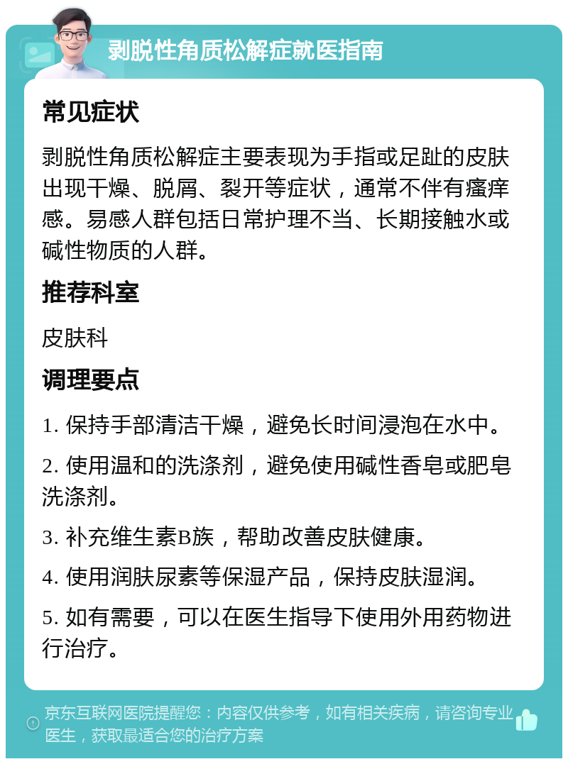 剥脱性角质松解症就医指南 常见症状 剥脱性角质松解症主要表现为手指或足趾的皮肤出现干燥、脱屑、裂开等症状，通常不伴有瘙痒感。易感人群包括日常护理不当、长期接触水或碱性物质的人群。 推荐科室 皮肤科 调理要点 1. 保持手部清洁干燥，避免长时间浸泡在水中。 2. 使用温和的洗涤剂，避免使用碱性香皂或肥皂洗涤剂。 3. 补充维生素B族，帮助改善皮肤健康。 4. 使用润肤尿素等保湿产品，保持皮肤湿润。 5. 如有需要，可以在医生指导下使用外用药物进行治疗。