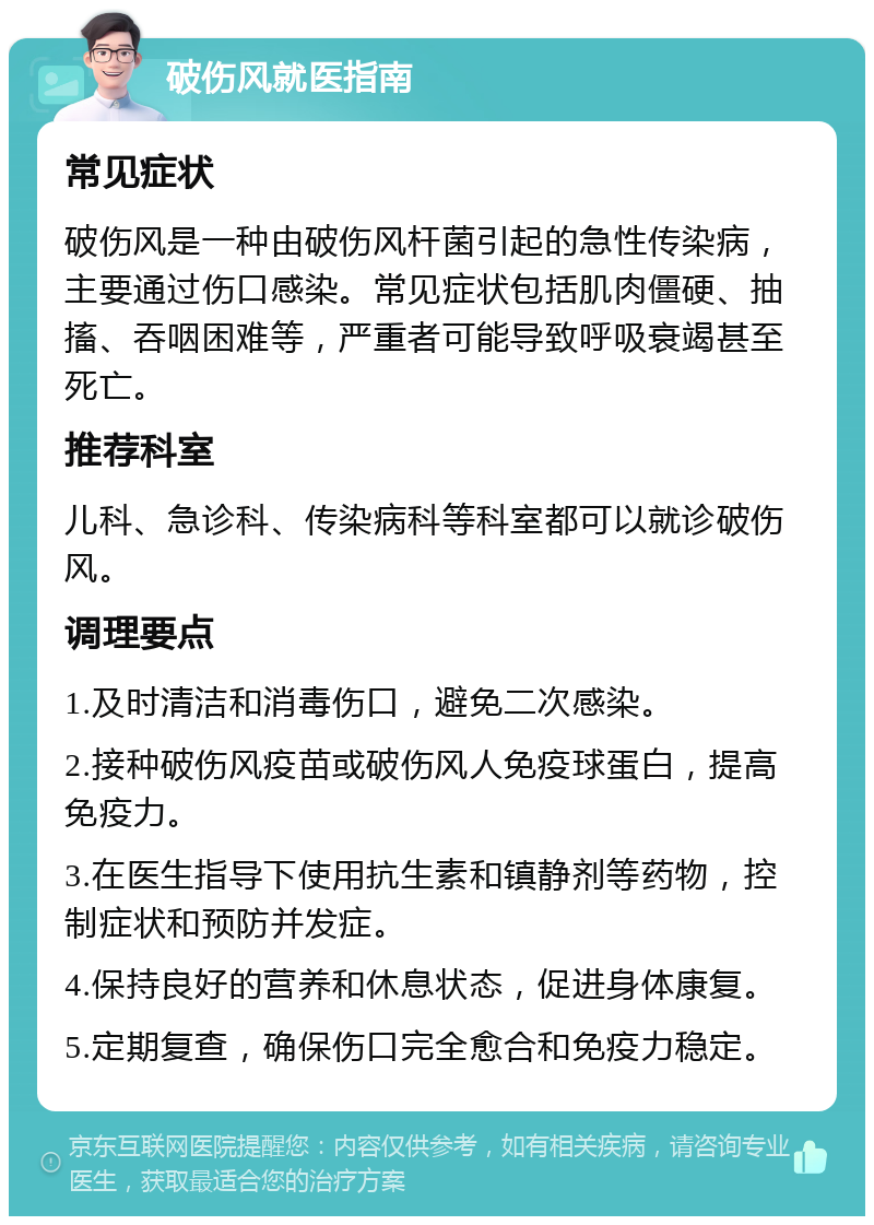 破伤风就医指南 常见症状 破伤风是一种由破伤风杆菌引起的急性传染病，主要通过伤口感染。常见症状包括肌肉僵硬、抽搐、吞咽困难等，严重者可能导致呼吸衰竭甚至死亡。 推荐科室 儿科、急诊科、传染病科等科室都可以就诊破伤风。 调理要点 1.及时清洁和消毒伤口，避免二次感染。 2.接种破伤风疫苗或破伤风人免疫球蛋白，提高免疫力。 3.在医生指导下使用抗生素和镇静剂等药物，控制症状和预防并发症。 4.保持良好的营养和休息状态，促进身体康复。 5.定期复查，确保伤口完全愈合和免疫力稳定。