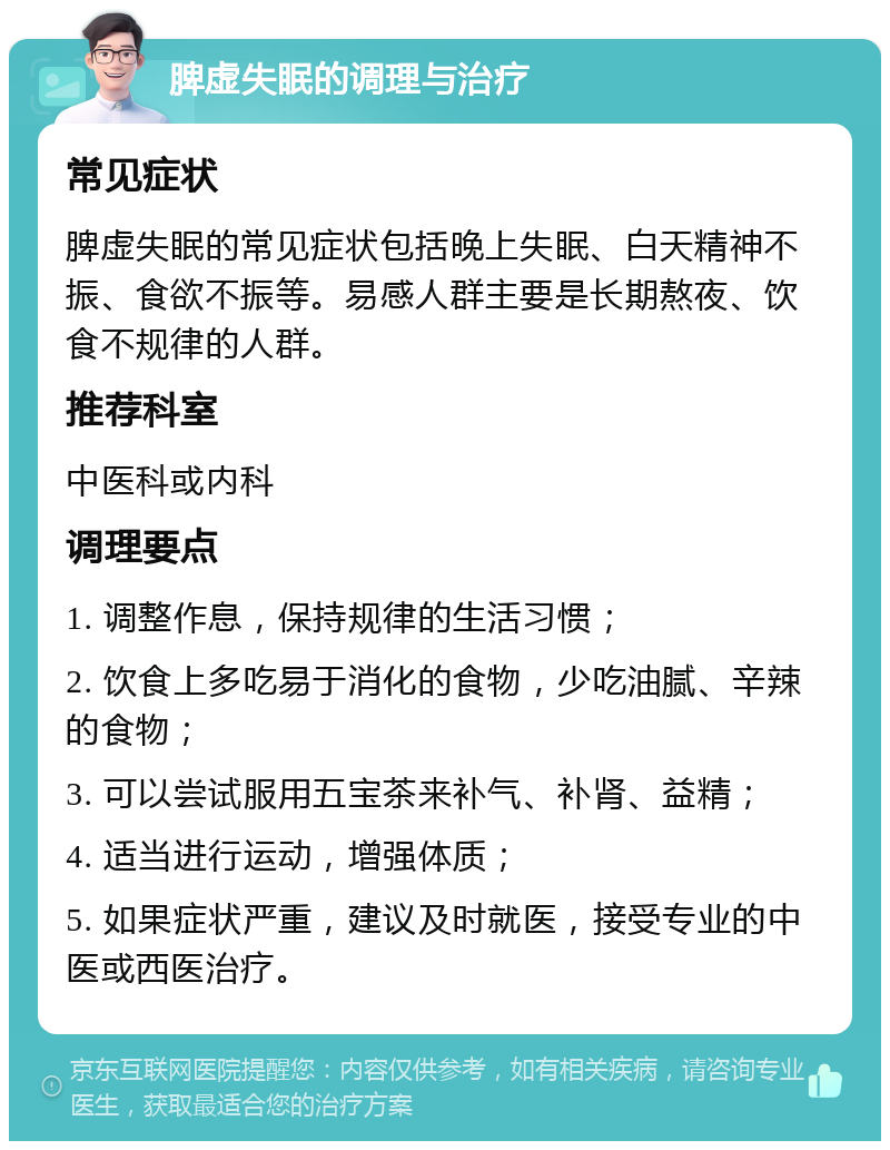 脾虚失眠的调理与治疗 常见症状 脾虚失眠的常见症状包括晚上失眠、白天精神不振、食欲不振等。易感人群主要是长期熬夜、饮食不规律的人群。 推荐科室 中医科或内科 调理要点 1. 调整作息，保持规律的生活习惯； 2. 饮食上多吃易于消化的食物，少吃油腻、辛辣的食物； 3. 可以尝试服用五宝茶来补气、补肾、益精； 4. 适当进行运动，增强体质； 5. 如果症状严重，建议及时就医，接受专业的中医或西医治疗。