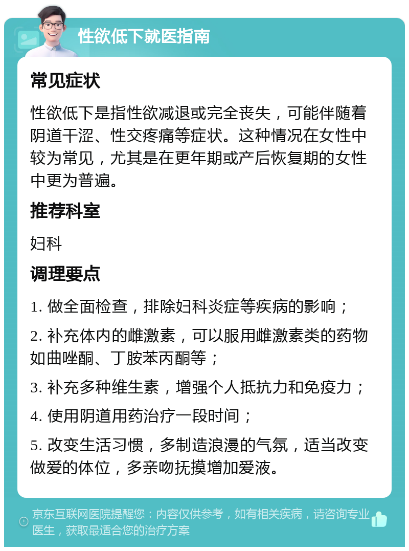 性欲低下就医指南 常见症状 性欲低下是指性欲减退或完全丧失，可能伴随着阴道干涩、性交疼痛等症状。这种情况在女性中较为常见，尤其是在更年期或产后恢复期的女性中更为普遍。 推荐科室 妇科 调理要点 1. 做全面检查，排除妇科炎症等疾病的影响； 2. 补充体内的雌激素，可以服用雌激素类的药物如曲唑酮、丁胺苯丙酮等； 3. 补充多种维生素，增强个人抵抗力和免疫力； 4. 使用阴道用药治疗一段时间； 5. 改变生活习惯，多制造浪漫的气氛，适当改变做爱的体位，多亲吻抚摸增加爱液。