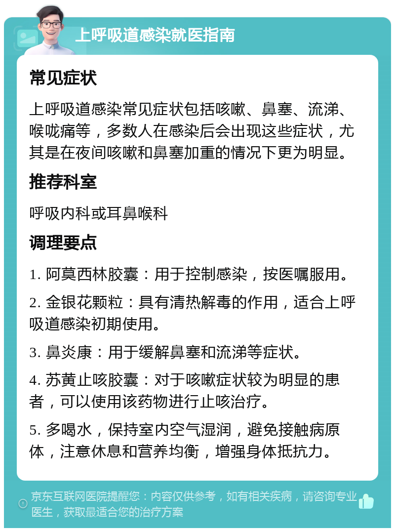 上呼吸道感染就医指南 常见症状 上呼吸道感染常见症状包括咳嗽、鼻塞、流涕、喉咙痛等，多数人在感染后会出现这些症状，尤其是在夜间咳嗽和鼻塞加重的情况下更为明显。 推荐科室 呼吸内科或耳鼻喉科 调理要点 1. 阿莫西林胶囊：用于控制感染，按医嘱服用。 2. 金银花颗粒：具有清热解毒的作用，适合上呼吸道感染初期使用。 3. 鼻炎康：用于缓解鼻塞和流涕等症状。 4. 苏黄止咳胶囊：对于咳嗽症状较为明显的患者，可以使用该药物进行止咳治疗。 5. 多喝水，保持室内空气湿润，避免接触病原体，注意休息和营养均衡，增强身体抵抗力。