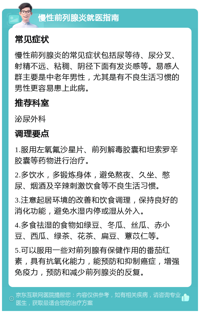 慢性前列腺炎就医指南 常见症状 慢性前列腺炎的常见症状包括尿等待、尿分叉、射精不远、粘稠、阴径下面有发炎感等。易感人群主要是中老年男性，尤其是有不良生活习惯的男性更容易患上此病。 推荐科室 泌尿外科 调理要点 1.服用左氧氟沙星片、前列解毒胶囊和坦索罗辛胶囊等药物进行治疗。 2.多饮水，多锻炼身体，避免熬夜、久坐、憋尿、烟酒及辛辣刺激饮食等不良生活习惯。 3.注意起居环境的改善和饮食调理，保持良好的消化功能，避免水湿内停或湿从外入。 4.多食祛湿的食物如绿豆、冬瓜、丝瓜、赤小豆、西瓜、绿茶、花茶、扁豆、薏苡仁等。 5.可以服用一些对前列腺有保健作用的番茄红素，具有抗氧化能力，能预防和抑制癌症，增强免疫力，预防和减少前列腺炎的反复。