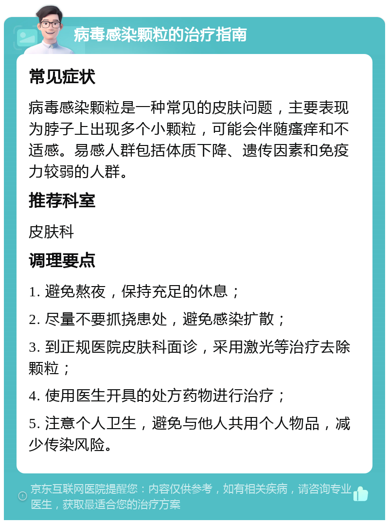 病毒感染颗粒的治疗指南 常见症状 病毒感染颗粒是一种常见的皮肤问题，主要表现为脖子上出现多个小颗粒，可能会伴随瘙痒和不适感。易感人群包括体质下降、遗传因素和免疫力较弱的人群。 推荐科室 皮肤科 调理要点 1. 避免熬夜，保持充足的休息； 2. 尽量不要抓挠患处，避免感染扩散； 3. 到正规医院皮肤科面诊，采用激光等治疗去除颗粒； 4. 使用医生开具的处方药物进行治疗； 5. 注意个人卫生，避免与他人共用个人物品，减少传染风险。