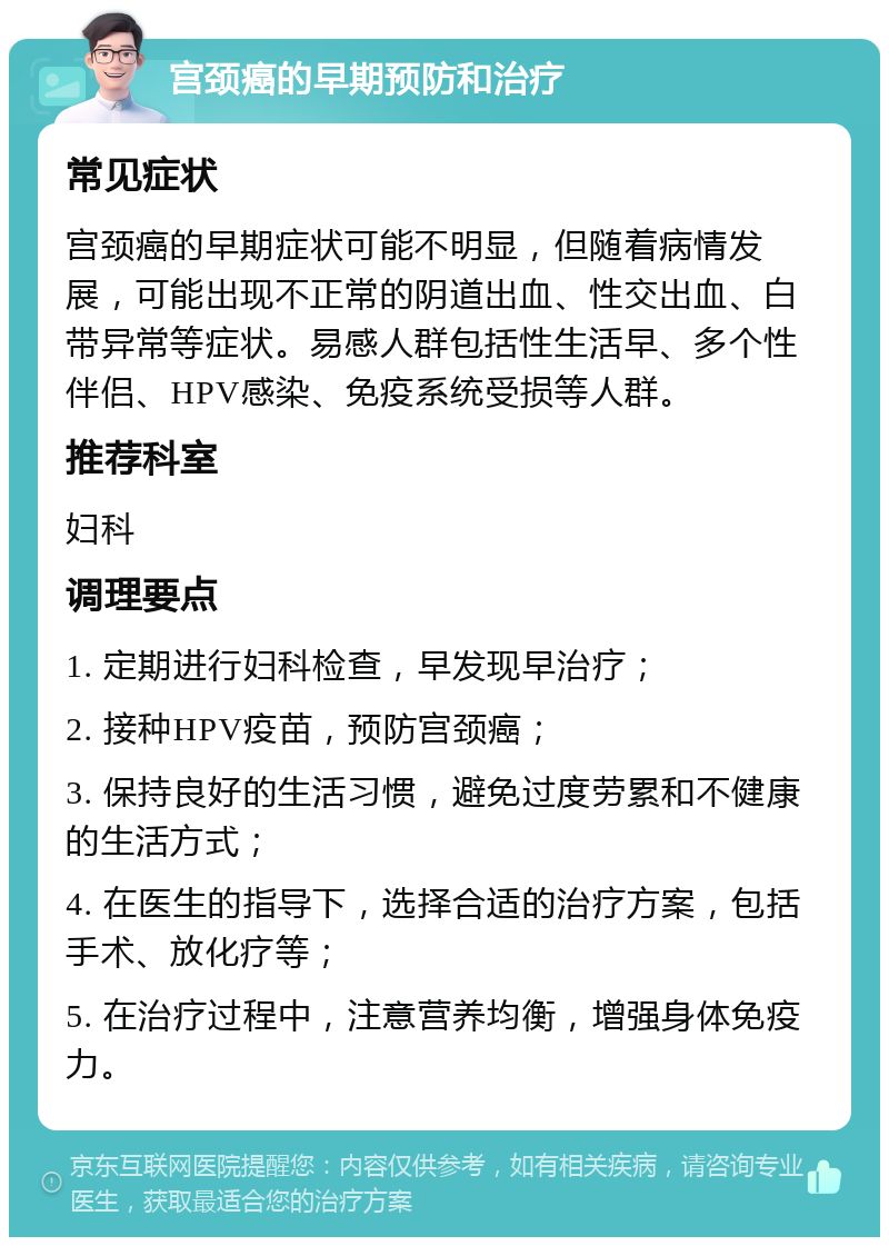 宫颈癌的早期预防和治疗 常见症状 宫颈癌的早期症状可能不明显，但随着病情发展，可能出现不正常的阴道出血、性交出血、白带异常等症状。易感人群包括性生活早、多个性伴侣、HPV感染、免疫系统受损等人群。 推荐科室 妇科 调理要点 1. 定期进行妇科检查，早发现早治疗； 2. 接种HPV疫苗，预防宫颈癌； 3. 保持良好的生活习惯，避免过度劳累和不健康的生活方式； 4. 在医生的指导下，选择合适的治疗方案，包括手术、放化疗等； 5. 在治疗过程中，注意营养均衡，增强身体免疫力。