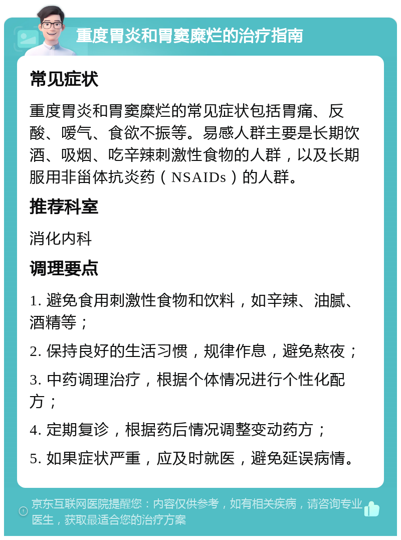 重度胃炎和胃窦糜烂的治疗指南 常见症状 重度胃炎和胃窦糜烂的常见症状包括胃痛、反酸、嗳气、食欲不振等。易感人群主要是长期饮酒、吸烟、吃辛辣刺激性食物的人群，以及长期服用非甾体抗炎药（NSAIDs）的人群。 推荐科室 消化内科 调理要点 1. 避免食用刺激性食物和饮料，如辛辣、油腻、酒精等； 2. 保持良好的生活习惯，规律作息，避免熬夜； 3. 中药调理治疗，根据个体情况进行个性化配方； 4. 定期复诊，根据药后情况调整变动药方； 5. 如果症状严重，应及时就医，避免延误病情。