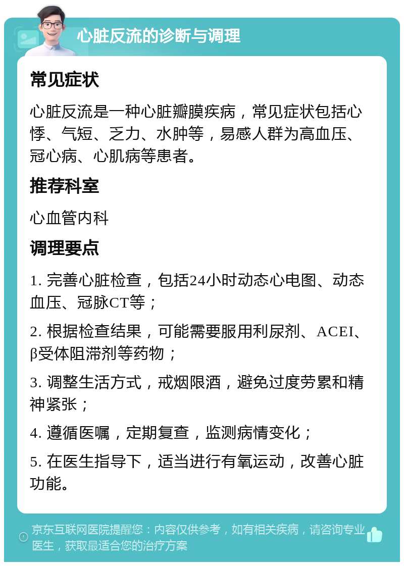 心脏反流的诊断与调理 常见症状 心脏反流是一种心脏瓣膜疾病，常见症状包括心悸、气短、乏力、水肿等，易感人群为高血压、冠心病、心肌病等患者。 推荐科室 心血管内科 调理要点 1. 完善心脏检查，包括24小时动态心电图、动态血压、冠脉CT等； 2. 根据检查结果，可能需要服用利尿剂、ACEI、β受体阻滞剂等药物； 3. 调整生活方式，戒烟限酒，避免过度劳累和精神紧张； 4. 遵循医嘱，定期复查，监测病情变化； 5. 在医生指导下，适当进行有氧运动，改善心脏功能。