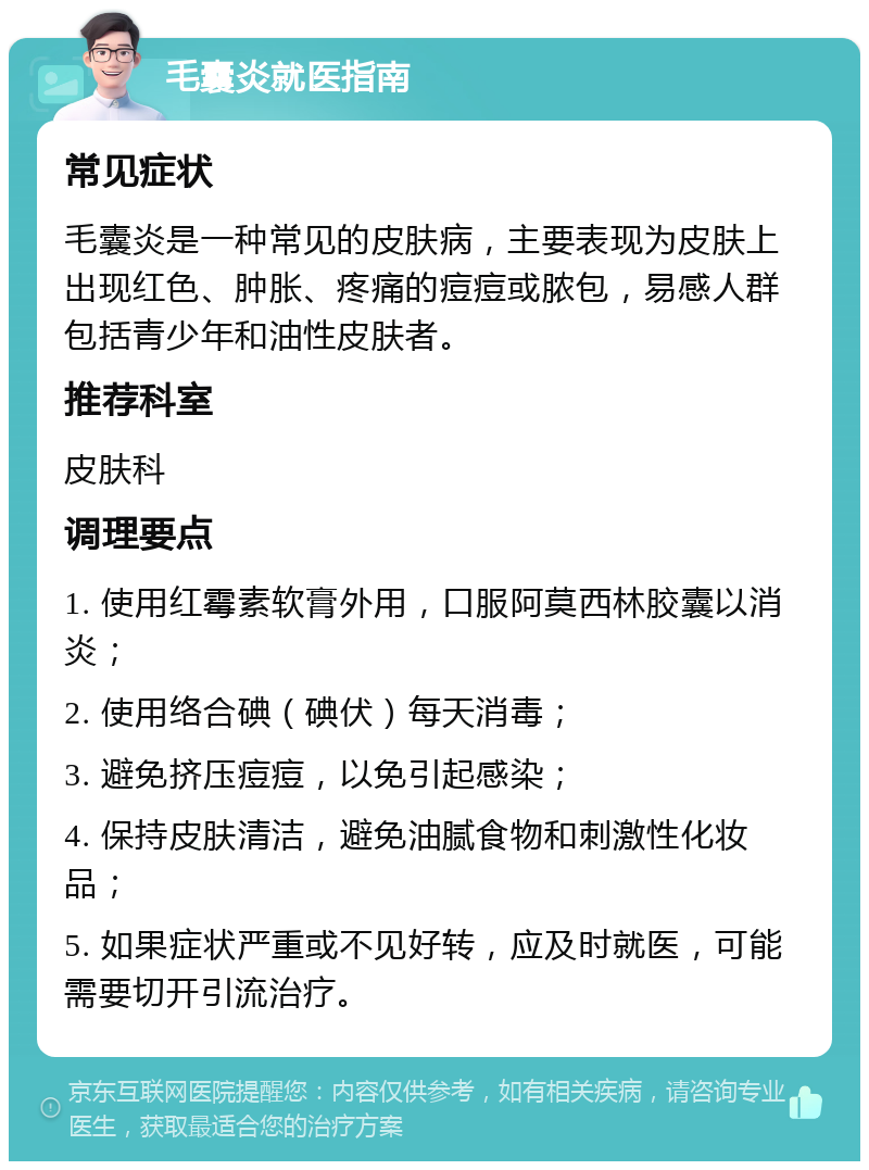 毛囊炎就医指南 常见症状 毛囊炎是一种常见的皮肤病，主要表现为皮肤上出现红色、肿胀、疼痛的痘痘或脓包，易感人群包括青少年和油性皮肤者。 推荐科室 皮肤科 调理要点 1. 使用红霉素软膏外用，口服阿莫西林胶囊以消炎； 2. 使用络合碘（碘伏）每天消毒； 3. 避免挤压痘痘，以免引起感染； 4. 保持皮肤清洁，避免油腻食物和刺激性化妆品； 5. 如果症状严重或不见好转，应及时就医，可能需要切开引流治疗。