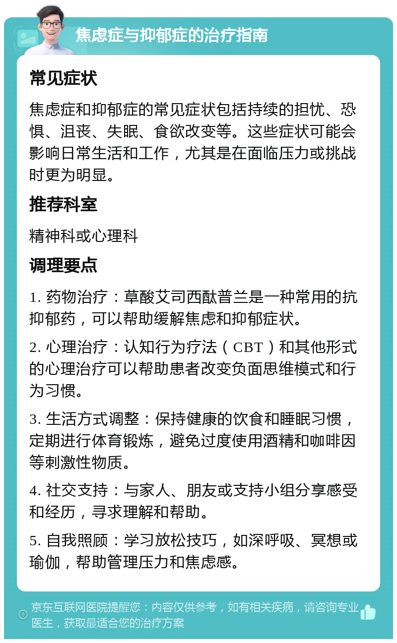 焦虑症与抑郁症的治疗指南 常见症状 焦虑症和抑郁症的常见症状包括持续的担忧、恐惧、沮丧、失眠、食欲改变等。这些症状可能会影响日常生活和工作，尤其是在面临压力或挑战时更为明显。 推荐科室 精神科或心理科 调理要点 1. 药物治疗：草酸艾司西酞普兰是一种常用的抗抑郁药，可以帮助缓解焦虑和抑郁症状。 2. 心理治疗：认知行为疗法（CBT）和其他形式的心理治疗可以帮助患者改变负面思维模式和行为习惯。 3. 生活方式调整：保持健康的饮食和睡眠习惯，定期进行体育锻炼，避免过度使用酒精和咖啡因等刺激性物质。 4. 社交支持：与家人、朋友或支持小组分享感受和经历，寻求理解和帮助。 5. 自我照顾：学习放松技巧，如深呼吸、冥想或瑜伽，帮助管理压力和焦虑感。