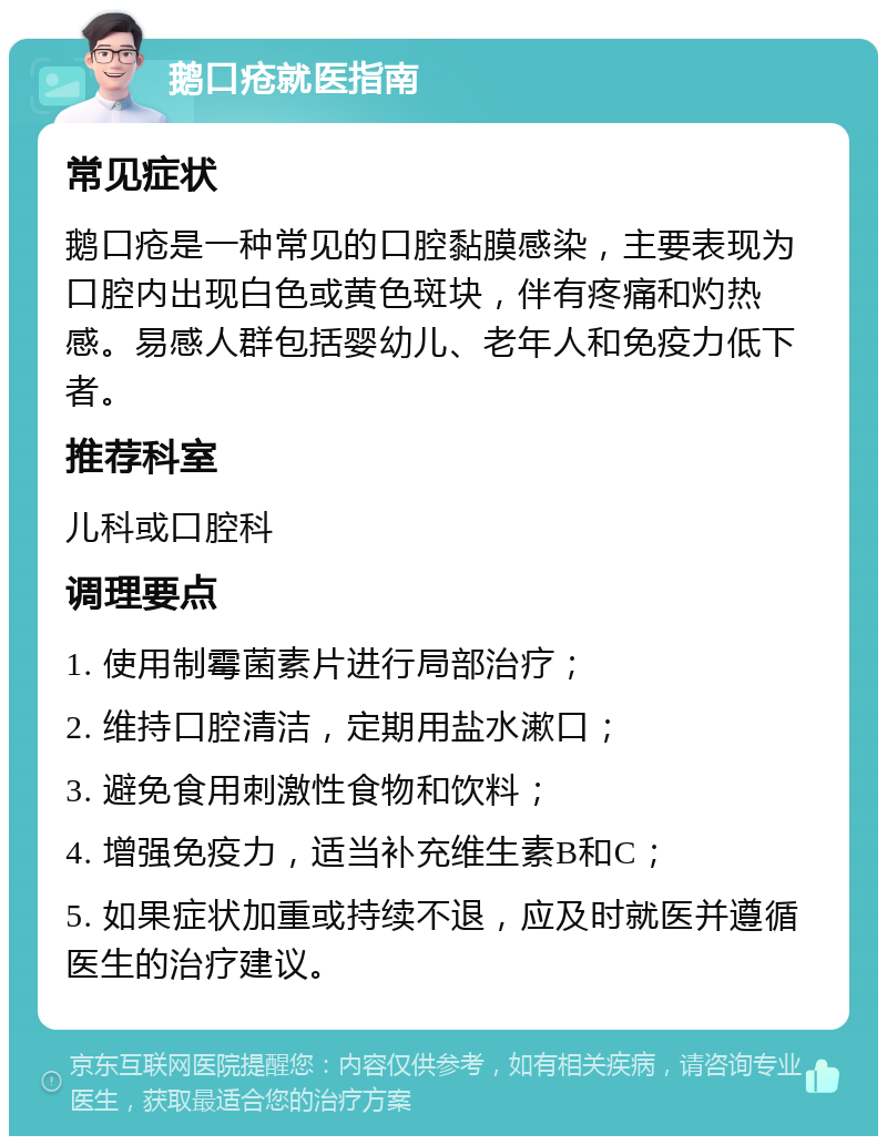 鹅口疮就医指南 常见症状 鹅口疮是一种常见的口腔黏膜感染，主要表现为口腔内出现白色或黄色斑块，伴有疼痛和灼热感。易感人群包括婴幼儿、老年人和免疫力低下者。 推荐科室 儿科或口腔科 调理要点 1. 使用制霉菌素片进行局部治疗； 2. 维持口腔清洁，定期用盐水漱口； 3. 避免食用刺激性食物和饮料； 4. 增强免疫力，适当补充维生素B和C； 5. 如果症状加重或持续不退，应及时就医并遵循医生的治疗建议。