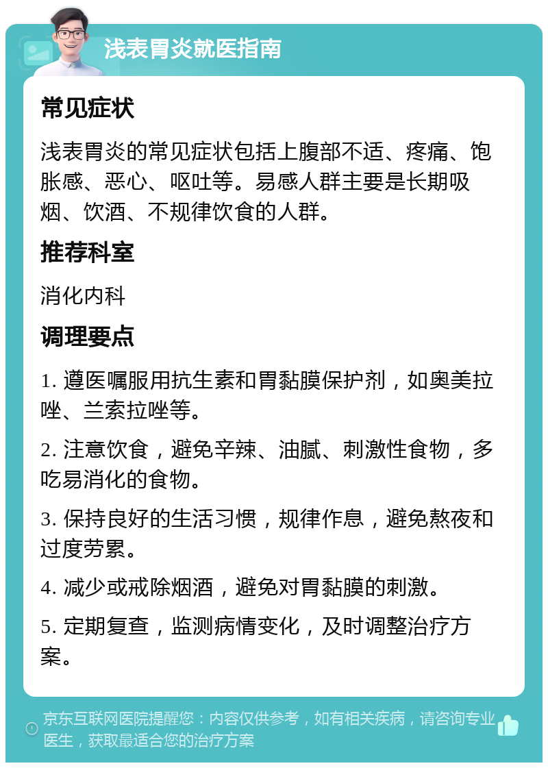 浅表胃炎就医指南 常见症状 浅表胃炎的常见症状包括上腹部不适、疼痛、饱胀感、恶心、呕吐等。易感人群主要是长期吸烟、饮酒、不规律饮食的人群。 推荐科室 消化内科 调理要点 1. 遵医嘱服用抗生素和胃黏膜保护剂，如奥美拉唑、兰索拉唑等。 2. 注意饮食，避免辛辣、油腻、刺激性食物，多吃易消化的食物。 3. 保持良好的生活习惯，规律作息，避免熬夜和过度劳累。 4. 减少或戒除烟酒，避免对胃黏膜的刺激。 5. 定期复查，监测病情变化，及时调整治疗方案。