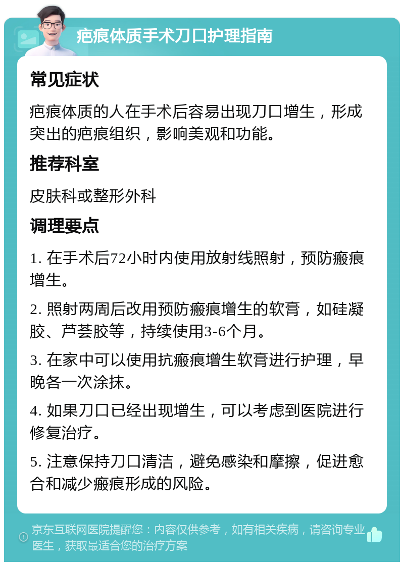 疤痕体质手术刀口护理指南 常见症状 疤痕体质的人在手术后容易出现刀口增生，形成突出的疤痕组织，影响美观和功能。 推荐科室 皮肤科或整形外科 调理要点 1. 在手术后72小时内使用放射线照射，预防瘢痕增生。 2. 照射两周后改用预防瘢痕增生的软膏，如硅凝胶、芦荟胶等，持续使用3-6个月。 3. 在家中可以使用抗瘢痕增生软膏进行护理，早晚各一次涂抹。 4. 如果刀口已经出现增生，可以考虑到医院进行修复治疗。 5. 注意保持刀口清洁，避免感染和摩擦，促进愈合和减少瘢痕形成的风险。