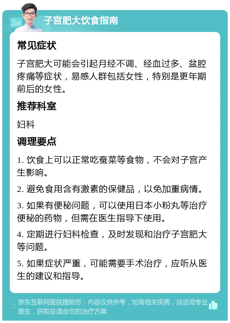 子宫肥大饮食指南 常见症状 子宫肥大可能会引起月经不调、经血过多、盆腔疼痛等症状，易感人群包括女性，特别是更年期前后的女性。 推荐科室 妇科 调理要点 1. 饮食上可以正常吃蚕菜等食物，不会对子宫产生影响。 2. 避免食用含有激素的保健品，以免加重病情。 3. 如果有便秘问题，可以使用日本小粉丸等治疗便秘的药物，但需在医生指导下使用。 4. 定期进行妇科检查，及时发现和治疗子宫肥大等问题。 5. 如果症状严重，可能需要手术治疗，应听从医生的建议和指导。