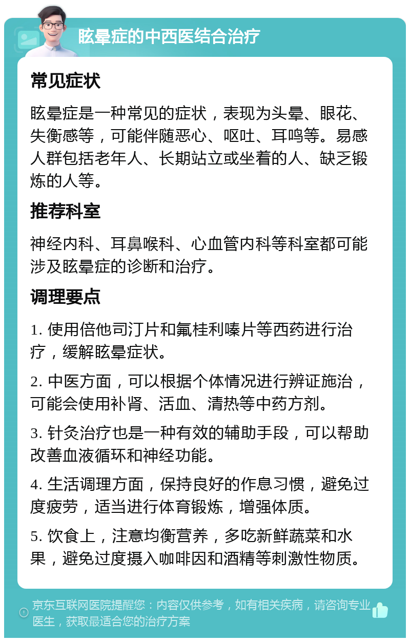 眩晕症的中西医结合治疗 常见症状 眩晕症是一种常见的症状，表现为头晕、眼花、失衡感等，可能伴随恶心、呕吐、耳鸣等。易感人群包括老年人、长期站立或坐着的人、缺乏锻炼的人等。 推荐科室 神经内科、耳鼻喉科、心血管内科等科室都可能涉及眩晕症的诊断和治疗。 调理要点 1. 使用倍他司汀片和氟桂利嗪片等西药进行治疗，缓解眩晕症状。 2. 中医方面，可以根据个体情况进行辨证施治，可能会使用补肾、活血、清热等中药方剂。 3. 针灸治疗也是一种有效的辅助手段，可以帮助改善血液循环和神经功能。 4. 生活调理方面，保持良好的作息习惯，避免过度疲劳，适当进行体育锻炼，增强体质。 5. 饮食上，注意均衡营养，多吃新鲜蔬菜和水果，避免过度摄入咖啡因和酒精等刺激性物质。