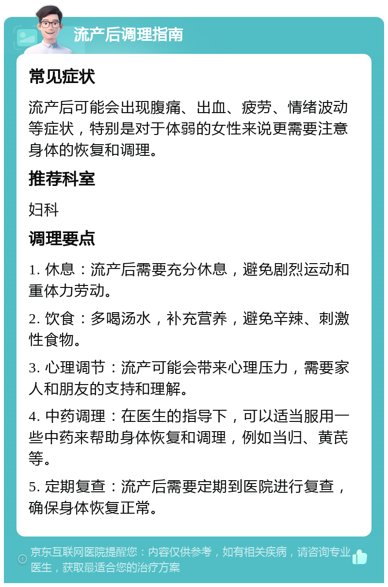 流产后调理指南 常见症状 流产后可能会出现腹痛、出血、疲劳、情绪波动等症状，特别是对于体弱的女性来说更需要注意身体的恢复和调理。 推荐科室 妇科 调理要点 1. 休息：流产后需要充分休息，避免剧烈运动和重体力劳动。 2. 饮食：多喝汤水，补充营养，避免辛辣、刺激性食物。 3. 心理调节：流产可能会带来心理压力，需要家人和朋友的支持和理解。 4. 中药调理：在医生的指导下，可以适当服用一些中药来帮助身体恢复和调理，例如当归、黄芪等。 5. 定期复查：流产后需要定期到医院进行复查，确保身体恢复正常。