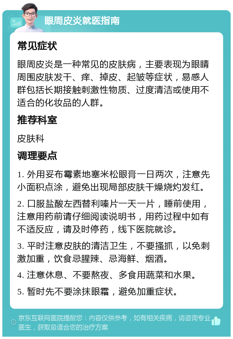 眼周皮炎就医指南 常见症状 眼周皮炎是一种常见的皮肤病，主要表现为眼睛周围皮肤发干、痒、掉皮、起皱等症状，易感人群包括长期接触刺激性物质、过度清洁或使用不适合的化妆品的人群。 推荐科室 皮肤科 调理要点 1. 外用妥布霉素地塞米松眼膏一日两次，注意先小面积点涂，避免出现局部皮肤干燥烧灼发红。 2. 口服盐酸左西替利嗪片一天一片，睡前使用，注意用药前请仔细阅读说明书，用药过程中如有不适反应，请及时停药，线下医院就诊。 3. 平时注意皮肤的清洁卫生，不要搔抓，以免刺激加重，饮食忌腥辣、忌海鲜、烟酒。 4. 注意休息、不要熬夜、多食用蔬菜和水果。 5. 暂时先不要涂抹眼霜，避免加重症状。