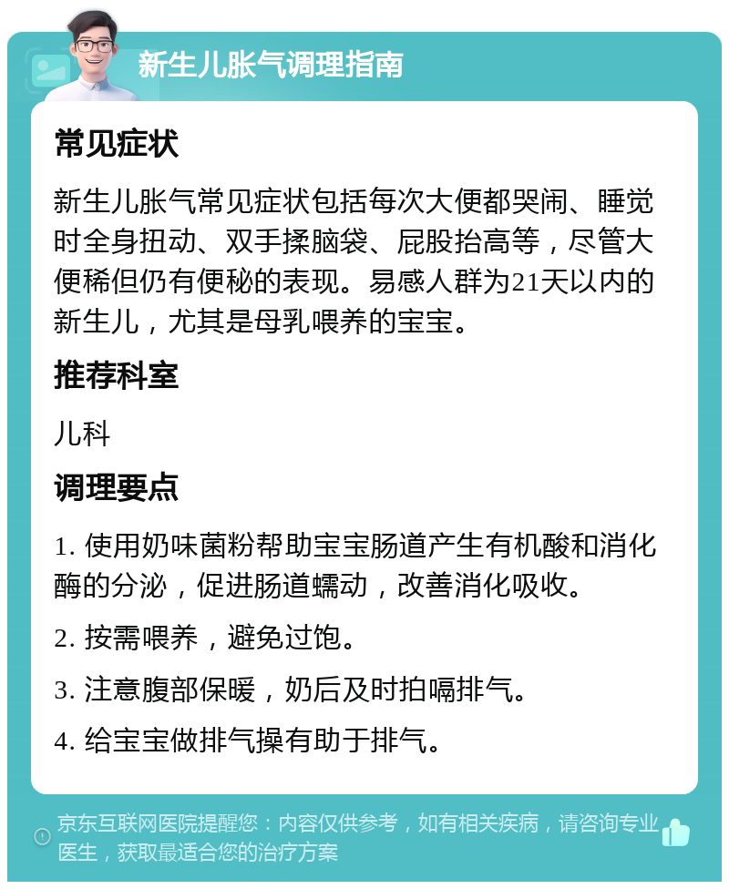 新生儿胀气调理指南 常见症状 新生儿胀气常见症状包括每次大便都哭闹、睡觉时全身扭动、双手揉脑袋、屁股抬高等，尽管大便稀但仍有便秘的表现。易感人群为21天以内的新生儿，尤其是母乳喂养的宝宝。 推荐科室 儿科 调理要点 1. 使用奶味菌粉帮助宝宝肠道产生有机酸和消化酶的分泌，促进肠道蠕动，改善消化吸收。 2. 按需喂养，避免过饱。 3. 注意腹部保暖，奶后及时拍嗝排气。 4. 给宝宝做排气操有助于排气。