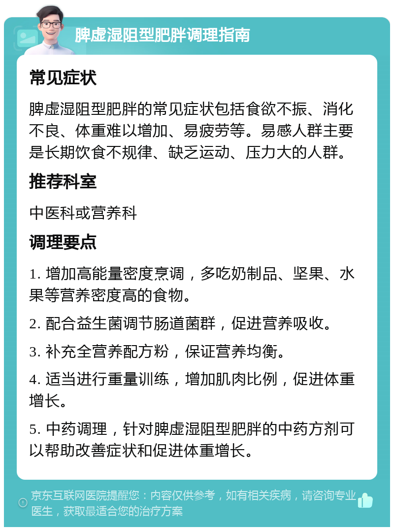 脾虚湿阻型肥胖调理指南 常见症状 脾虚湿阻型肥胖的常见症状包括食欲不振、消化不良、体重难以增加、易疲劳等。易感人群主要是长期饮食不规律、缺乏运动、压力大的人群。 推荐科室 中医科或营养科 调理要点 1. 增加高能量密度烹调，多吃奶制品、坚果、水果等营养密度高的食物。 2. 配合益生菌调节肠道菌群，促进营养吸收。 3. 补充全营养配方粉，保证营养均衡。 4. 适当进行重量训练，增加肌肉比例，促进体重增长。 5. 中药调理，针对脾虚湿阻型肥胖的中药方剂可以帮助改善症状和促进体重增长。